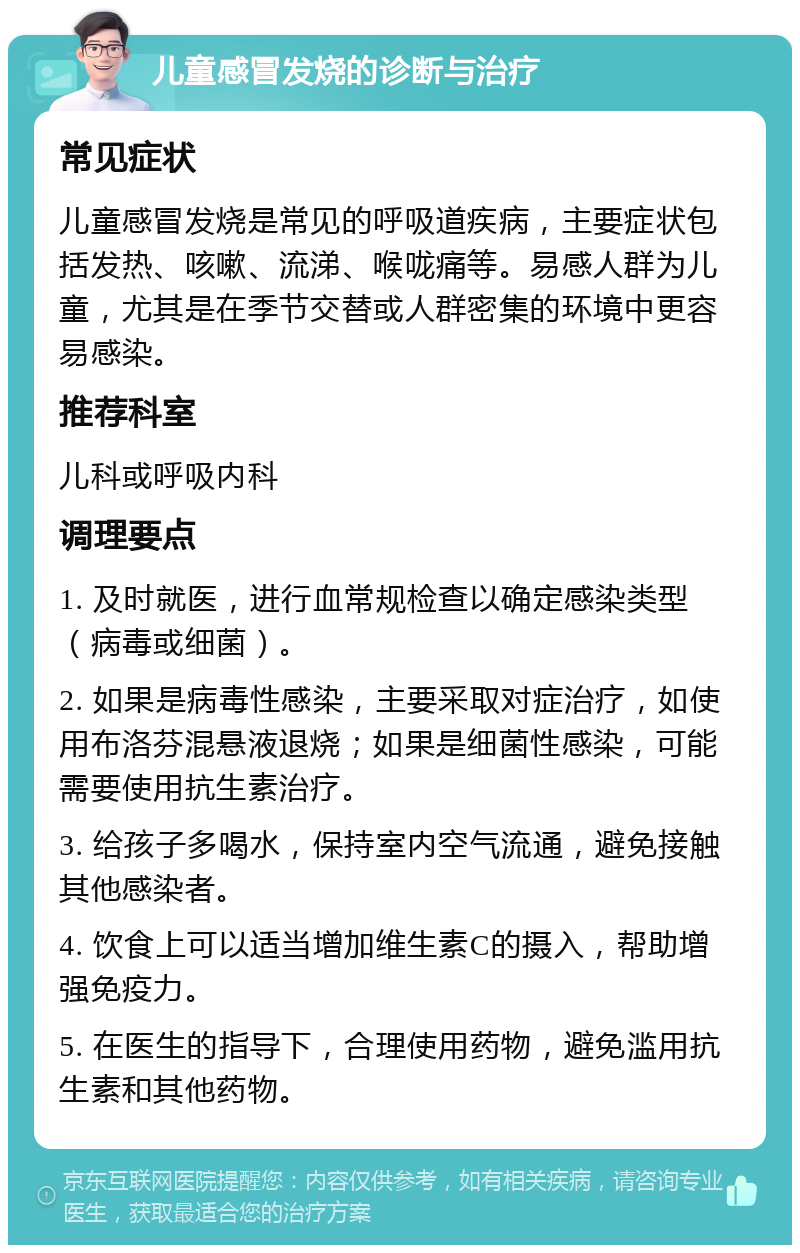 儿童感冒发烧的诊断与治疗 常见症状 儿童感冒发烧是常见的呼吸道疾病，主要症状包括发热、咳嗽、流涕、喉咙痛等。易感人群为儿童，尤其是在季节交替或人群密集的环境中更容易感染。 推荐科室 儿科或呼吸内科 调理要点 1. 及时就医，进行血常规检查以确定感染类型（病毒或细菌）。 2. 如果是病毒性感染，主要采取对症治疗，如使用布洛芬混悬液退烧；如果是细菌性感染，可能需要使用抗生素治疗。 3. 给孩子多喝水，保持室内空气流通，避免接触其他感染者。 4. 饮食上可以适当增加维生素C的摄入，帮助增强免疫力。 5. 在医生的指导下，合理使用药物，避免滥用抗生素和其他药物。