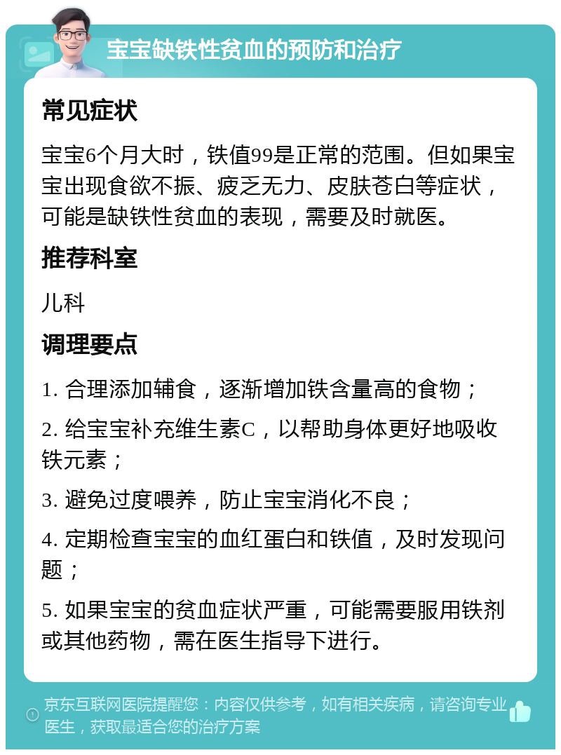 宝宝缺铁性贫血的预防和治疗 常见症状 宝宝6个月大时，铁值99是正常的范围。但如果宝宝出现食欲不振、疲乏无力、皮肤苍白等症状，可能是缺铁性贫血的表现，需要及时就医。 推荐科室 儿科 调理要点 1. 合理添加辅食，逐渐增加铁含量高的食物； 2. 给宝宝补充维生素C，以帮助身体更好地吸收铁元素； 3. 避免过度喂养，防止宝宝消化不良； 4. 定期检查宝宝的血红蛋白和铁值，及时发现问题； 5. 如果宝宝的贫血症状严重，可能需要服用铁剂或其他药物，需在医生指导下进行。