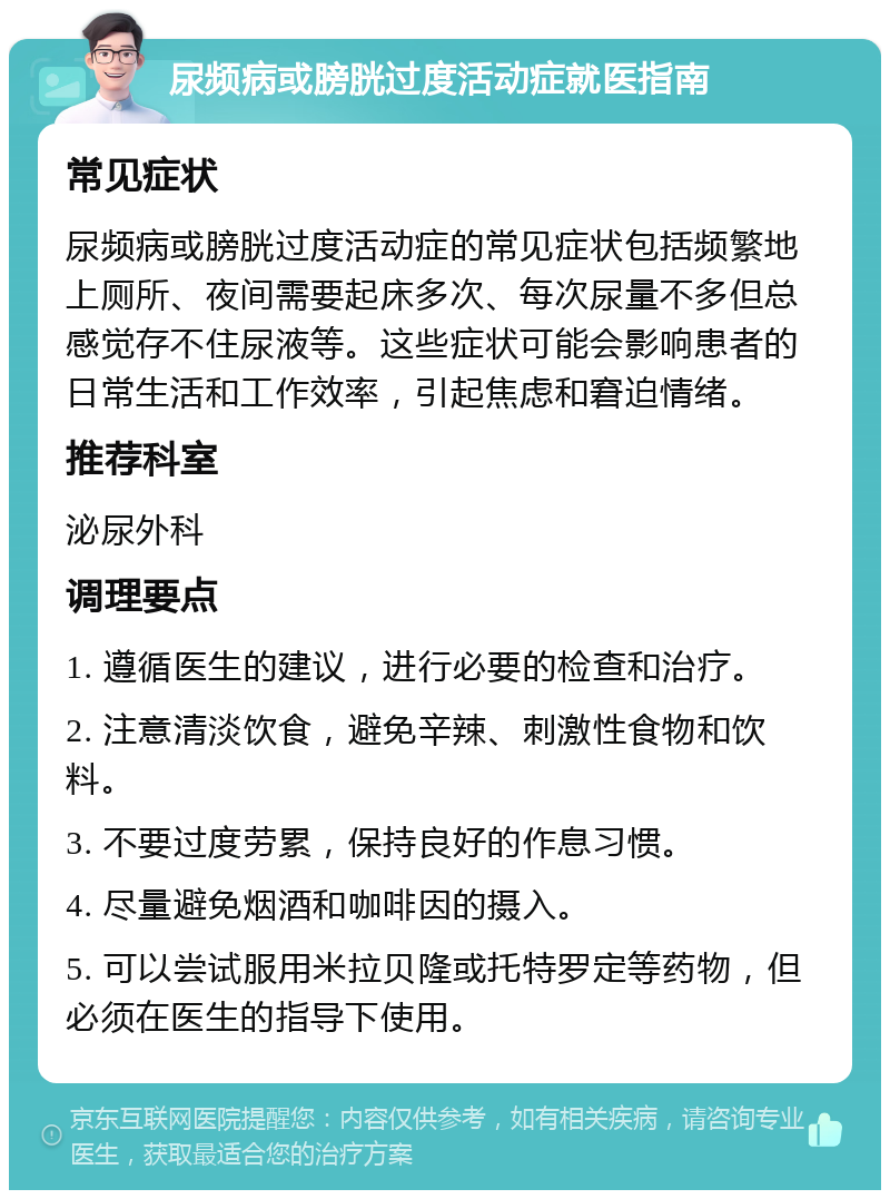 尿频病或膀胱过度活动症就医指南 常见症状 尿频病或膀胱过度活动症的常见症状包括频繁地上厕所、夜间需要起床多次、每次尿量不多但总感觉存不住尿液等。这些症状可能会影响患者的日常生活和工作效率，引起焦虑和窘迫情绪。 推荐科室 泌尿外科 调理要点 1. 遵循医生的建议，进行必要的检查和治疗。 2. 注意清淡饮食，避免辛辣、刺激性食物和饮料。 3. 不要过度劳累，保持良好的作息习惯。 4. 尽量避免烟酒和咖啡因的摄入。 5. 可以尝试服用米拉贝隆或托特罗定等药物，但必须在医生的指导下使用。