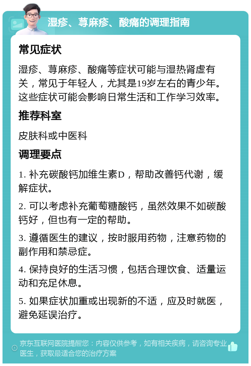 湿疹、荨麻疹、酸痛的调理指南 常见症状 湿疹、荨麻疹、酸痛等症状可能与湿热肾虚有关，常见于年轻人，尤其是19岁左右的青少年。这些症状可能会影响日常生活和工作学习效率。 推荐科室 皮肤科或中医科 调理要点 1. 补充碳酸钙加维生素D，帮助改善钙代谢，缓解症状。 2. 可以考虑补充葡萄糖酸钙，虽然效果不如碳酸钙好，但也有一定的帮助。 3. 遵循医生的建议，按时服用药物，注意药物的副作用和禁忌症。 4. 保持良好的生活习惯，包括合理饮食、适量运动和充足休息。 5. 如果症状加重或出现新的不适，应及时就医，避免延误治疗。