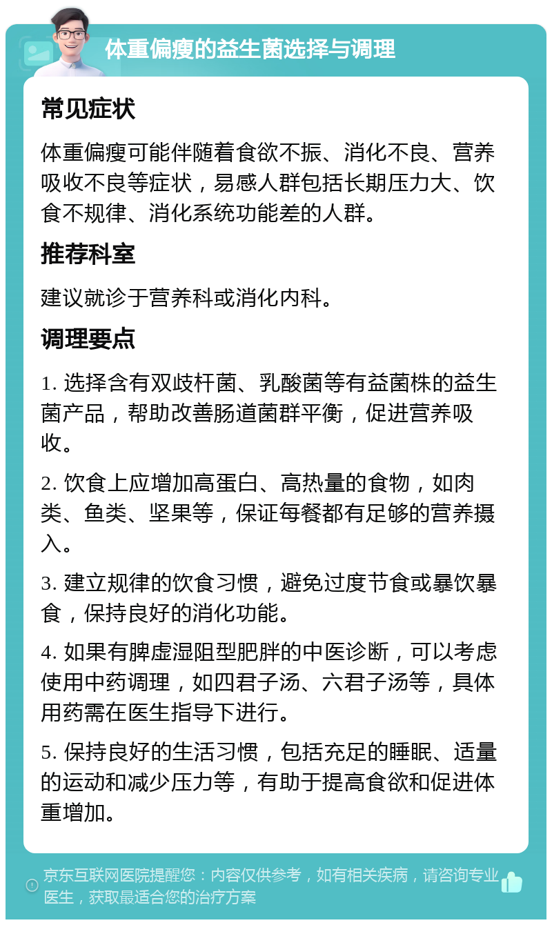 体重偏瘦的益生菌选择与调理 常见症状 体重偏瘦可能伴随着食欲不振、消化不良、营养吸收不良等症状，易感人群包括长期压力大、饮食不规律、消化系统功能差的人群。 推荐科室 建议就诊于营养科或消化内科。 调理要点 1. 选择含有双歧杆菌、乳酸菌等有益菌株的益生菌产品，帮助改善肠道菌群平衡，促进营养吸收。 2. 饮食上应增加高蛋白、高热量的食物，如肉类、鱼类、坚果等，保证每餐都有足够的营养摄入。 3. 建立规律的饮食习惯，避免过度节食或暴饮暴食，保持良好的消化功能。 4. 如果有脾虚湿阻型肥胖的中医诊断，可以考虑使用中药调理，如四君子汤、六君子汤等，具体用药需在医生指导下进行。 5. 保持良好的生活习惯，包括充足的睡眠、适量的运动和减少压力等，有助于提高食欲和促进体重增加。