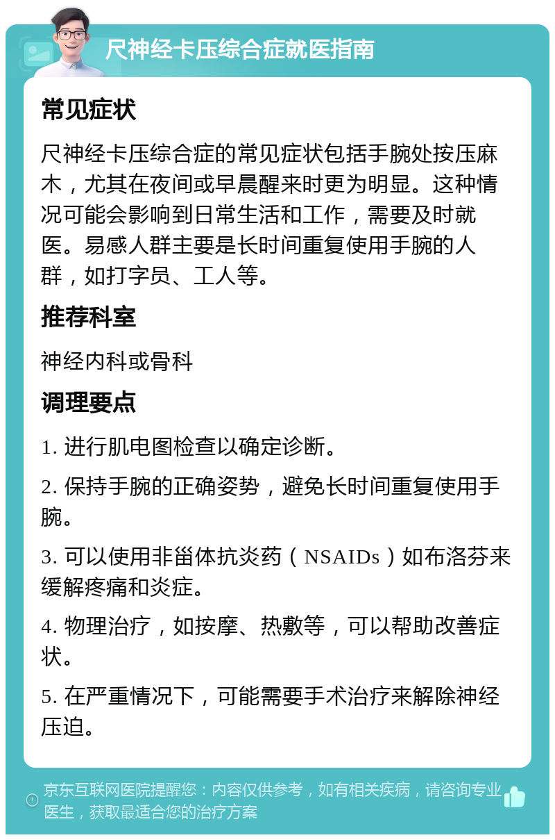 尺神经卡压综合症就医指南 常见症状 尺神经卡压综合症的常见症状包括手腕处按压麻木，尤其在夜间或早晨醒来时更为明显。这种情况可能会影响到日常生活和工作，需要及时就医。易感人群主要是长时间重复使用手腕的人群，如打字员、工人等。 推荐科室 神经内科或骨科 调理要点 1. 进行肌电图检查以确定诊断。 2. 保持手腕的正确姿势，避免长时间重复使用手腕。 3. 可以使用非甾体抗炎药（NSAIDs）如布洛芬来缓解疼痛和炎症。 4. 物理治疗，如按摩、热敷等，可以帮助改善症状。 5. 在严重情况下，可能需要手术治疗来解除神经压迫。