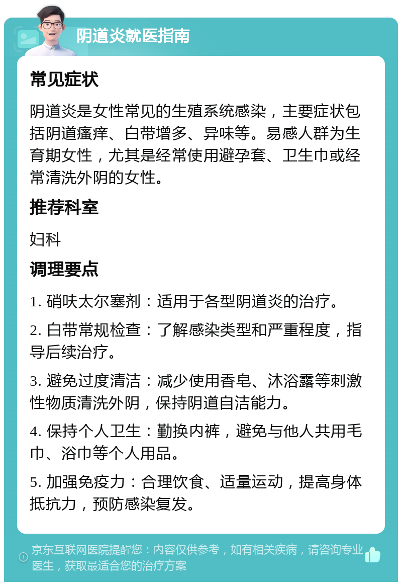 阴道炎就医指南 常见症状 阴道炎是女性常见的生殖系统感染，主要症状包括阴道瘙痒、白带增多、异味等。易感人群为生育期女性，尤其是经常使用避孕套、卫生巾或经常清洗外阴的女性。 推荐科室 妇科 调理要点 1. 硝呋太尔塞剂：适用于各型阴道炎的治疗。 2. 白带常规检查：了解感染类型和严重程度，指导后续治疗。 3. 避免过度清洁：减少使用香皂、沐浴露等刺激性物质清洗外阴，保持阴道自洁能力。 4. 保持个人卫生：勤换内裤，避免与他人共用毛巾、浴巾等个人用品。 5. 加强免疫力：合理饮食、适量运动，提高身体抵抗力，预防感染复发。