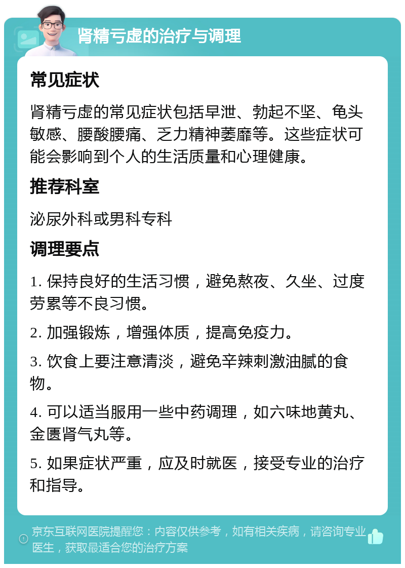 肾精亏虚的治疗与调理 常见症状 肾精亏虚的常见症状包括早泄、勃起不坚、龟头敏感、腰酸腰痛、乏力精神萎靡等。这些症状可能会影响到个人的生活质量和心理健康。 推荐科室 泌尿外科或男科专科 调理要点 1. 保持良好的生活习惯，避免熬夜、久坐、过度劳累等不良习惯。 2. 加强锻炼，增强体质，提高免疫力。 3. 饮食上要注意清淡，避免辛辣刺激油腻的食物。 4. 可以适当服用一些中药调理，如六味地黄丸、金匮肾气丸等。 5. 如果症状严重，应及时就医，接受专业的治疗和指导。