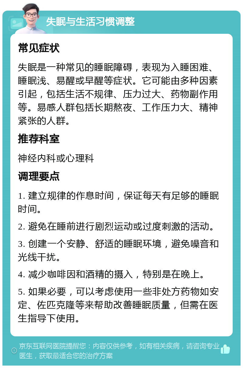 失眠与生活习惯调整 常见症状 失眠是一种常见的睡眠障碍，表现为入睡困难、睡眠浅、易醒或早醒等症状。它可能由多种因素引起，包括生活不规律、压力过大、药物副作用等。易感人群包括长期熬夜、工作压力大、精神紧张的人群。 推荐科室 神经内科或心理科 调理要点 1. 建立规律的作息时间，保证每天有足够的睡眠时间。 2. 避免在睡前进行剧烈运动或过度刺激的活动。 3. 创建一个安静、舒适的睡眠环境，避免噪音和光线干扰。 4. 减少咖啡因和酒精的摄入，特别是在晚上。 5. 如果必要，可以考虑使用一些非处方药物如安定、佐匹克隆等来帮助改善睡眠质量，但需在医生指导下使用。