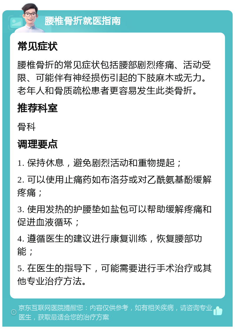 腰椎骨折就医指南 常见症状 腰椎骨折的常见症状包括腰部剧烈疼痛、活动受限、可能伴有神经损伤引起的下肢麻木或无力。老年人和骨质疏松患者更容易发生此类骨折。 推荐科室 骨科 调理要点 1. 保持休息，避免剧烈活动和重物提起； 2. 可以使用止痛药如布洛芬或对乙酰氨基酚缓解疼痛； 3. 使用发热的护腰垫如盐包可以帮助缓解疼痛和促进血液循环； 4. 遵循医生的建议进行康复训练，恢复腰部功能； 5. 在医生的指导下，可能需要进行手术治疗或其他专业治疗方法。