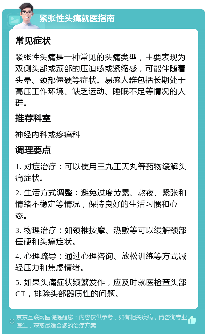 紧张性头痛就医指南 常见症状 紧张性头痛是一种常见的头痛类型，主要表现为双侧头部或颈部的压迫感或紧缩感，可能伴随着头晕、颈部僵硬等症状。易感人群包括长期处于高压工作环境、缺乏运动、睡眠不足等情况的人群。 推荐科室 神经内科或疼痛科 调理要点 1. 对症治疗：可以使用三九正天丸等药物缓解头痛症状。 2. 生活方式调整：避免过度劳累、熬夜、紧张和情绪不稳定等情况，保持良好的生活习惯和心态。 3. 物理治疗：如颈椎按摩、热敷等可以缓解颈部僵硬和头痛症状。 4. 心理疏导：通过心理咨询、放松训练等方式减轻压力和焦虑情绪。 5. 如果头痛症状频繁发作，应及时就医检查头部CT，排除头部器质性的问题。