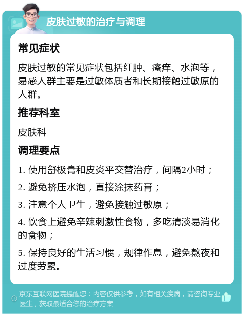 皮肤过敏的治疗与调理 常见症状 皮肤过敏的常见症状包括红肿、瘙痒、水泡等，易感人群主要是过敏体质者和长期接触过敏原的人群。 推荐科室 皮肤科 调理要点 1. 使用舒极膏和皮炎平交替治疗，间隔2小时； 2. 避免挤压水泡，直接涂抹药膏； 3. 注意个人卫生，避免接触过敏原； 4. 饮食上避免辛辣刺激性食物，多吃清淡易消化的食物； 5. 保持良好的生活习惯，规律作息，避免熬夜和过度劳累。