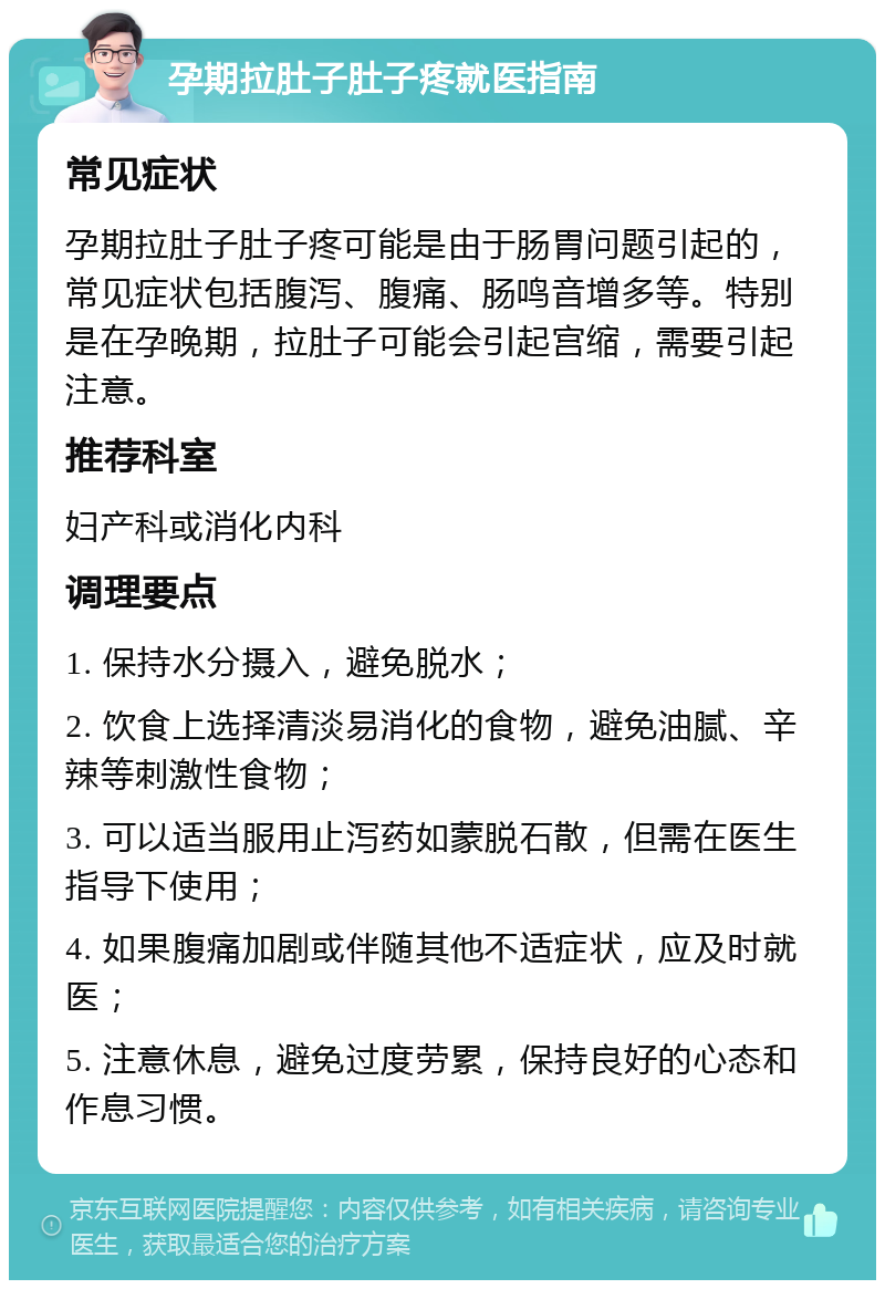 孕期拉肚子肚子疼就医指南 常见症状 孕期拉肚子肚子疼可能是由于肠胃问题引起的，常见症状包括腹泻、腹痛、肠鸣音增多等。特别是在孕晚期，拉肚子可能会引起宫缩，需要引起注意。 推荐科室 妇产科或消化内科 调理要点 1. 保持水分摄入，避免脱水； 2. 饮食上选择清淡易消化的食物，避免油腻、辛辣等刺激性食物； 3. 可以适当服用止泻药如蒙脱石散，但需在医生指导下使用； 4. 如果腹痛加剧或伴随其他不适症状，应及时就医； 5. 注意休息，避免过度劳累，保持良好的心态和作息习惯。