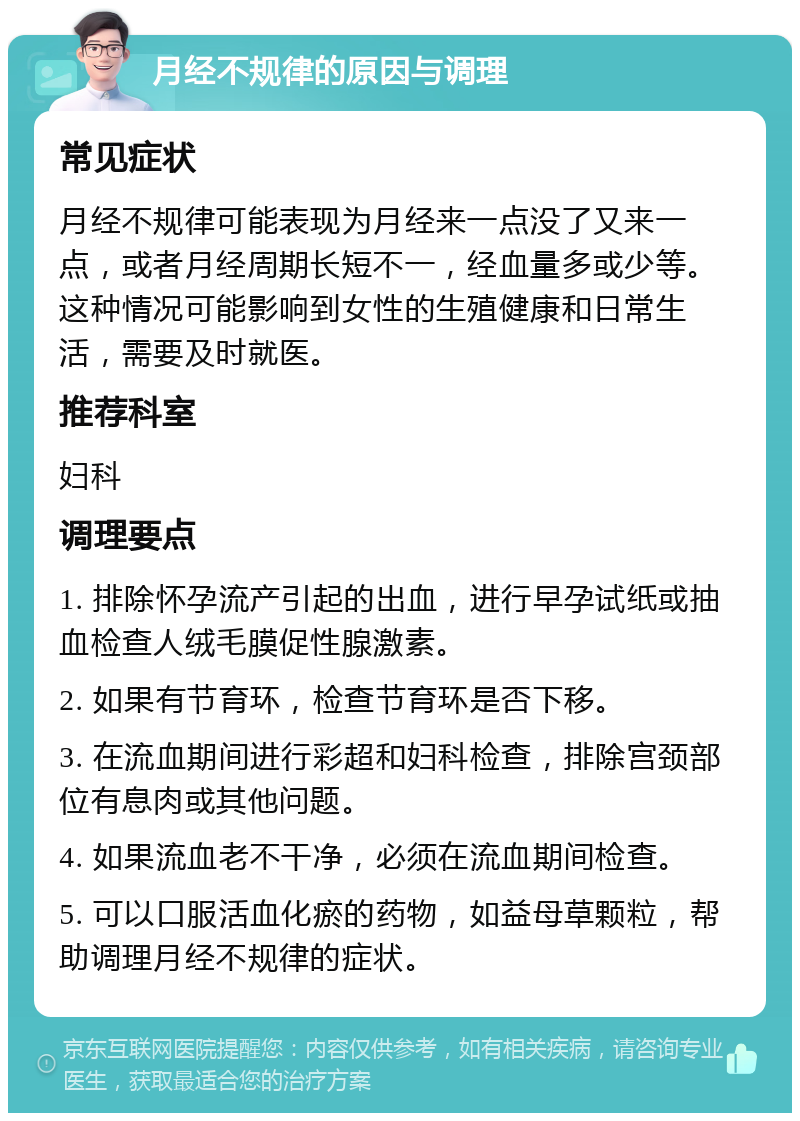 月经不规律的原因与调理 常见症状 月经不规律可能表现为月经来一点没了又来一点，或者月经周期长短不一，经血量多或少等。这种情况可能影响到女性的生殖健康和日常生活，需要及时就医。 推荐科室 妇科 调理要点 1. 排除怀孕流产引起的出血，进行早孕试纸或抽血检查人绒毛膜促性腺激素。 2. 如果有节育环，检查节育环是否下移。 3. 在流血期间进行彩超和妇科检查，排除宫颈部位有息肉或其他问题。 4. 如果流血老不干净，必须在流血期间检查。 5. 可以口服活血化瘀的药物，如益母草颗粒，帮助调理月经不规律的症状。