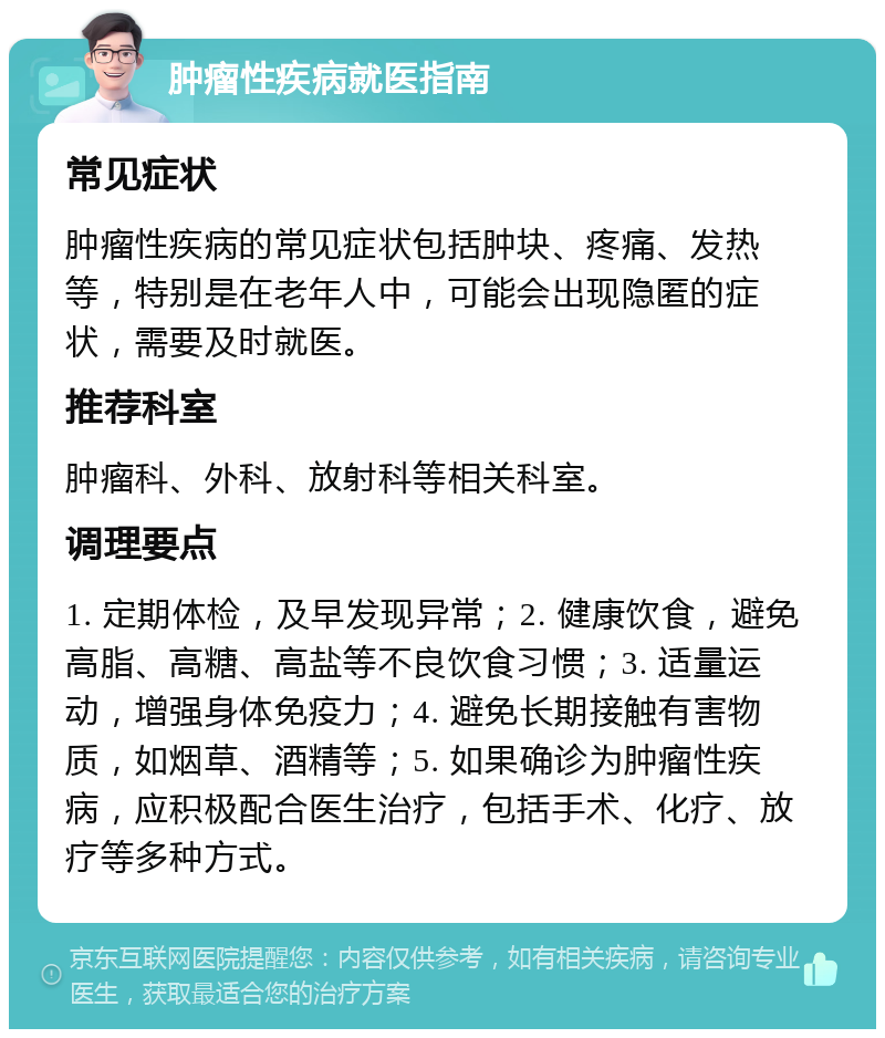 肿瘤性疾病就医指南 常见症状 肿瘤性疾病的常见症状包括肿块、疼痛、发热等，特别是在老年人中，可能会出现隐匿的症状，需要及时就医。 推荐科室 肿瘤科、外科、放射科等相关科室。 调理要点 1. 定期体检，及早发现异常；2. 健康饮食，避免高脂、高糖、高盐等不良饮食习惯；3. 适量运动，增强身体免疫力；4. 避免长期接触有害物质，如烟草、酒精等；5. 如果确诊为肿瘤性疾病，应积极配合医生治疗，包括手术、化疗、放疗等多种方式。