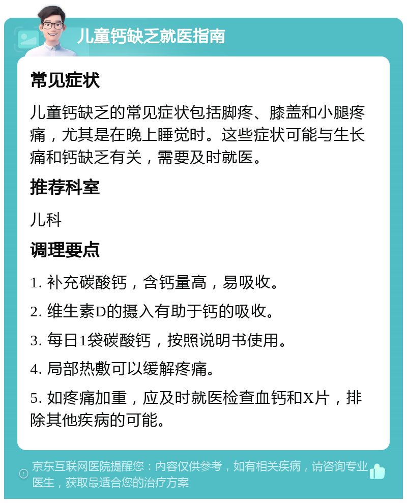 儿童钙缺乏就医指南 常见症状 儿童钙缺乏的常见症状包括脚疼、膝盖和小腿疼痛，尤其是在晚上睡觉时。这些症状可能与生长痛和钙缺乏有关，需要及时就医。 推荐科室 儿科 调理要点 1. 补充碳酸钙，含钙量高，易吸收。 2. 维生素D的摄入有助于钙的吸收。 3. 每日1袋碳酸钙，按照说明书使用。 4. 局部热敷可以缓解疼痛。 5. 如疼痛加重，应及时就医检查血钙和X片，排除其他疾病的可能。