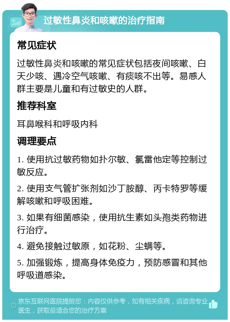 过敏性鼻炎和咳嗽的治疗指南 常见症状 过敏性鼻炎和咳嗽的常见症状包括夜间咳嗽、白天少咳、遇冷空气咳嗽、有痰咳不出等。易感人群主要是儿童和有过敏史的人群。 推荐科室 耳鼻喉科和呼吸内科 调理要点 1. 使用抗过敏药物如扑尔敏、氯雷他定等控制过敏反应。 2. 使用支气管扩张剂如沙丁胺醇、丙卡特罗等缓解咳嗽和呼吸困难。 3. 如果有细菌感染，使用抗生素如头孢类药物进行治疗。 4. 避免接触过敏原，如花粉、尘螨等。 5. 加强锻炼，提高身体免疫力，预防感冒和其他呼吸道感染。