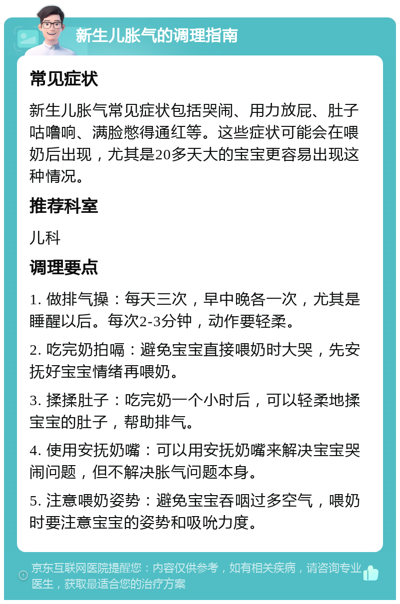 新生儿胀气的调理指南 常见症状 新生儿胀气常见症状包括哭闹、用力放屁、肚子咕噜响、满脸憋得通红等。这些症状可能会在喂奶后出现，尤其是20多天大的宝宝更容易出现这种情况。 推荐科室 儿科 调理要点 1. 做排气操：每天三次，早中晚各一次，尤其是睡醒以后。每次2-3分钟，动作要轻柔。 2. 吃完奶拍嗝：避免宝宝直接喂奶时大哭，先安抚好宝宝情绪再喂奶。 3. 揉揉肚子：吃完奶一个小时后，可以轻柔地揉宝宝的肚子，帮助排气。 4. 使用安抚奶嘴：可以用安抚奶嘴来解决宝宝哭闹问题，但不解决胀气问题本身。 5. 注意喂奶姿势：避免宝宝吞咽过多空气，喂奶时要注意宝宝的姿势和吸吮力度。