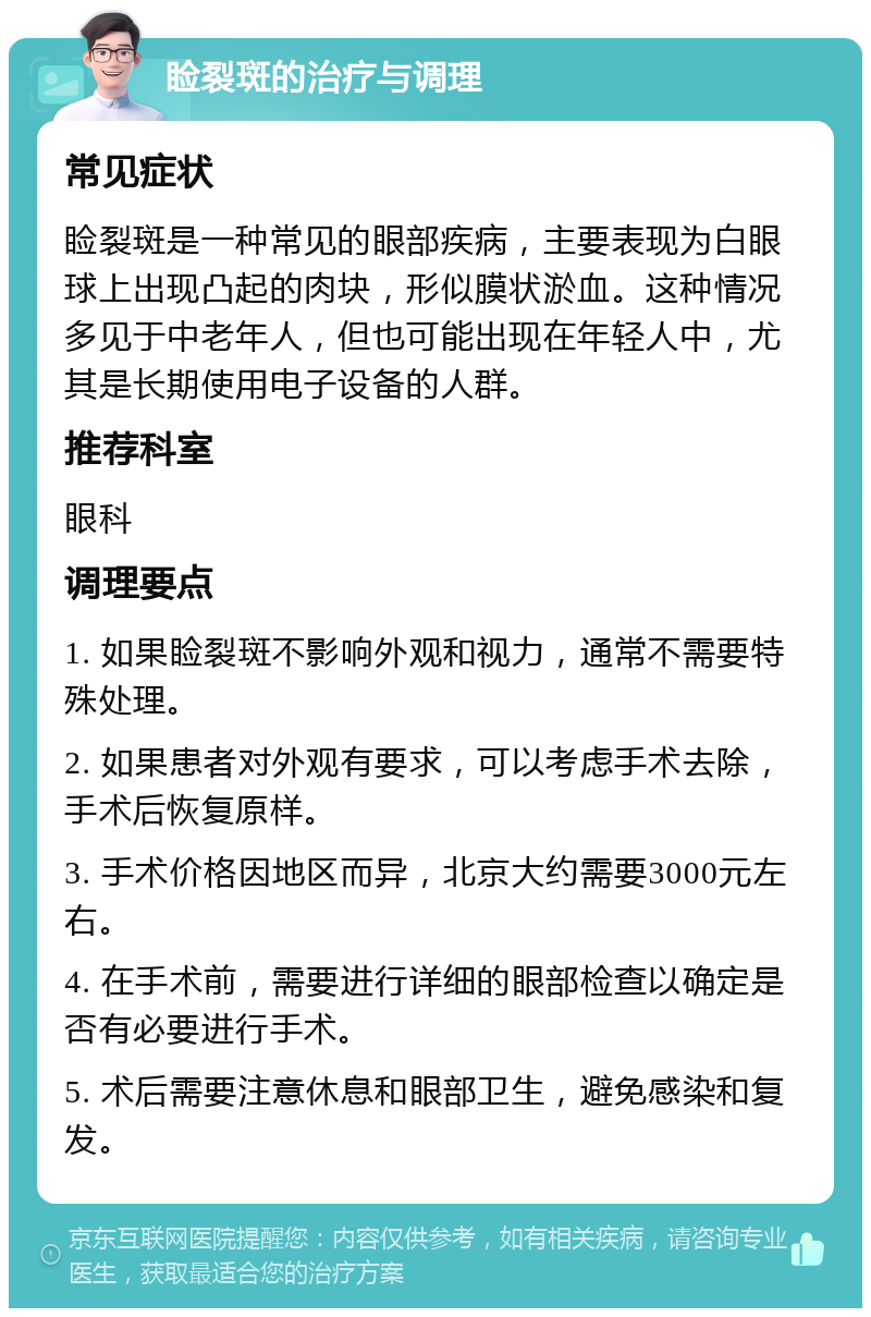 睑裂斑的治疗与调理 常见症状 睑裂斑是一种常见的眼部疾病，主要表现为白眼球上出现凸起的肉块，形似膜状淤血。这种情况多见于中老年人，但也可能出现在年轻人中，尤其是长期使用电子设备的人群。 推荐科室 眼科 调理要点 1. 如果睑裂斑不影响外观和视力，通常不需要特殊处理。 2. 如果患者对外观有要求，可以考虑手术去除，手术后恢复原样。 3. 手术价格因地区而异，北京大约需要3000元左右。 4. 在手术前，需要进行详细的眼部检查以确定是否有必要进行手术。 5. 术后需要注意休息和眼部卫生，避免感染和复发。