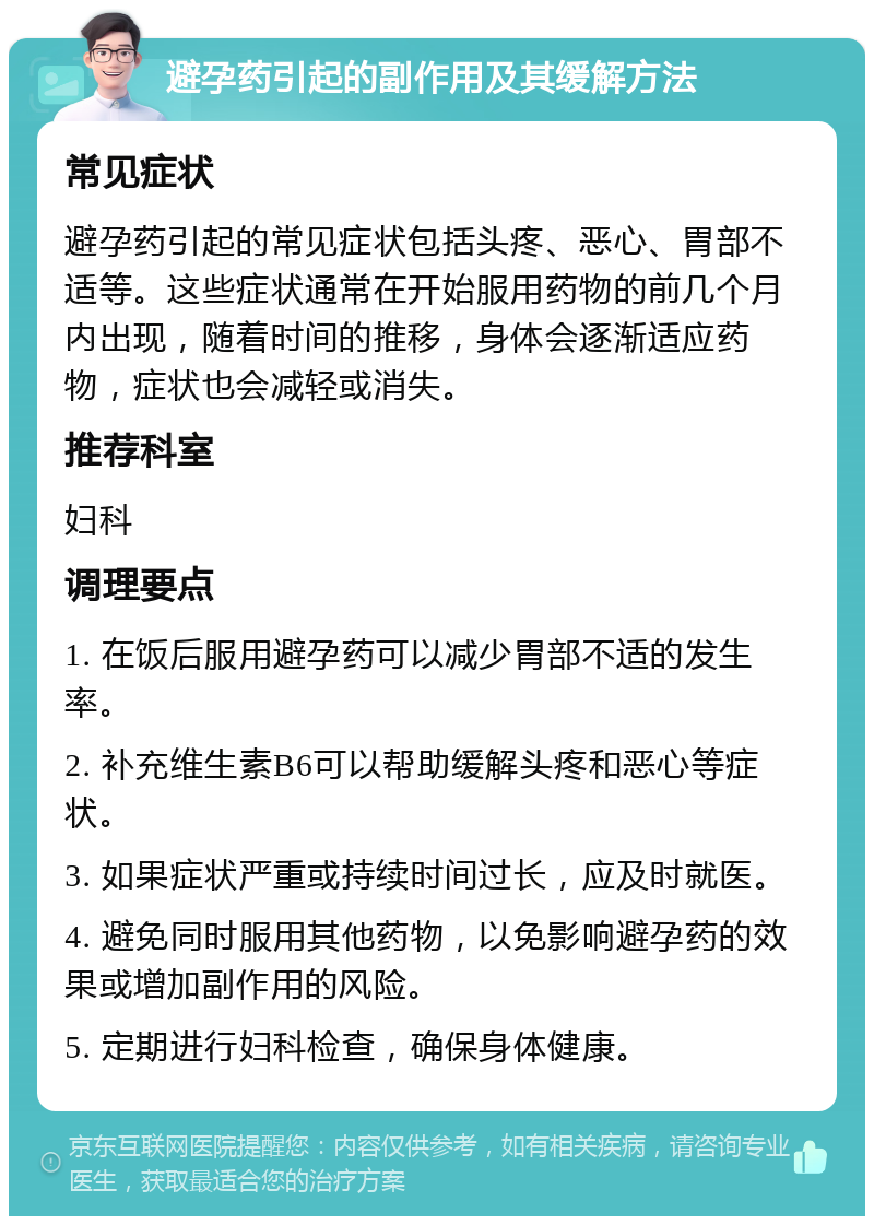 避孕药引起的副作用及其缓解方法 常见症状 避孕药引起的常见症状包括头疼、恶心、胃部不适等。这些症状通常在开始服用药物的前几个月内出现，随着时间的推移，身体会逐渐适应药物，症状也会减轻或消失。 推荐科室 妇科 调理要点 1. 在饭后服用避孕药可以减少胃部不适的发生率。 2. 补充维生素B6可以帮助缓解头疼和恶心等症状。 3. 如果症状严重或持续时间过长，应及时就医。 4. 避免同时服用其他药物，以免影响避孕药的效果或增加副作用的风险。 5. 定期进行妇科检查，确保身体健康。