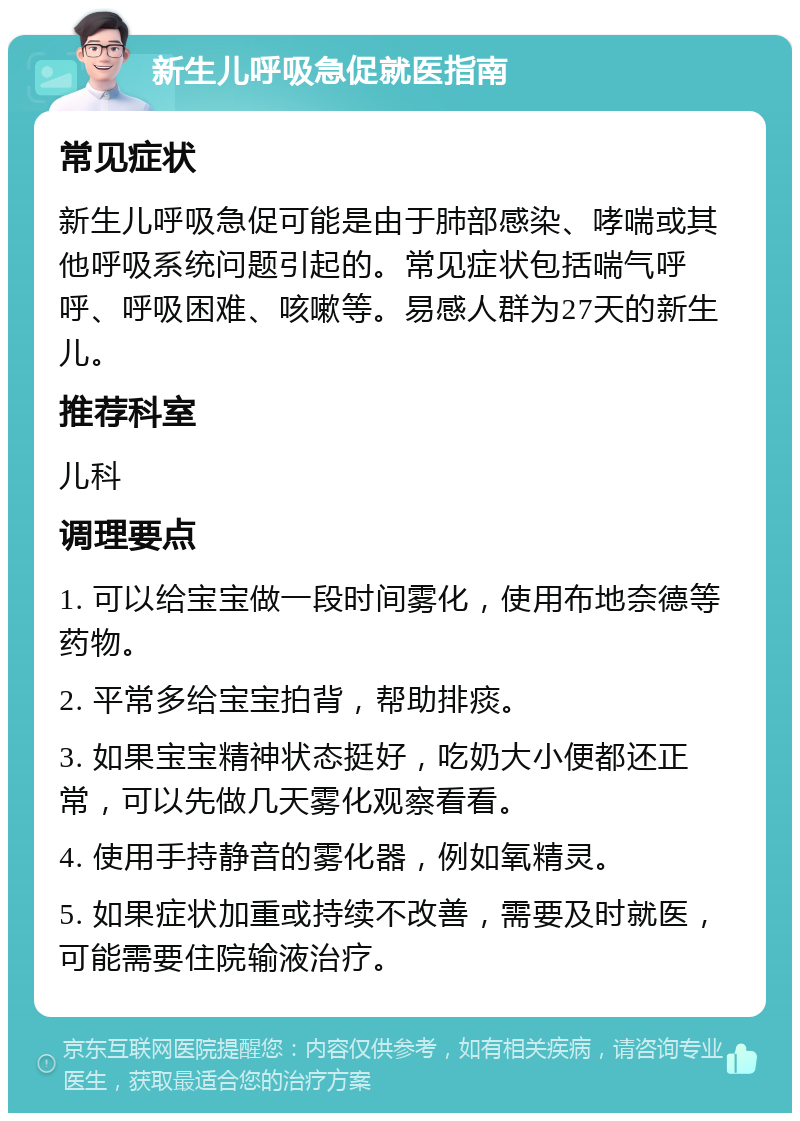 新生儿呼吸急促就医指南 常见症状 新生儿呼吸急促可能是由于肺部感染、哮喘或其他呼吸系统问题引起的。常见症状包括喘气呼呼、呼吸困难、咳嗽等。易感人群为27天的新生儿。 推荐科室 儿科 调理要点 1. 可以给宝宝做一段时间雾化，使用布地奈德等药物。 2. 平常多给宝宝拍背，帮助排痰。 3. 如果宝宝精神状态挺好，吃奶大小便都还正常，可以先做几天雾化观察看看。 4. 使用手持静音的雾化器，例如氧精灵。 5. 如果症状加重或持续不改善，需要及时就医，可能需要住院输液治疗。