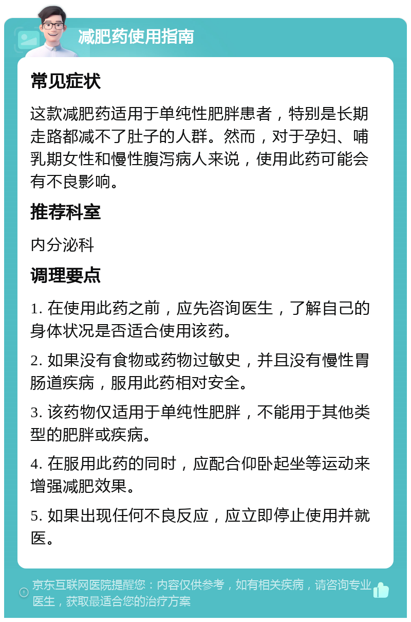 减肥药使用指南 常见症状 这款减肥药适用于单纯性肥胖患者，特别是长期走路都减不了肚子的人群。然而，对于孕妇、哺乳期女性和慢性腹泻病人来说，使用此药可能会有不良影响。 推荐科室 内分泌科 调理要点 1. 在使用此药之前，应先咨询医生，了解自己的身体状况是否适合使用该药。 2. 如果没有食物或药物过敏史，并且没有慢性胃肠道疾病，服用此药相对安全。 3. 该药物仅适用于单纯性肥胖，不能用于其他类型的肥胖或疾病。 4. 在服用此药的同时，应配合仰卧起坐等运动来增强减肥效果。 5. 如果出现任何不良反应，应立即停止使用并就医。