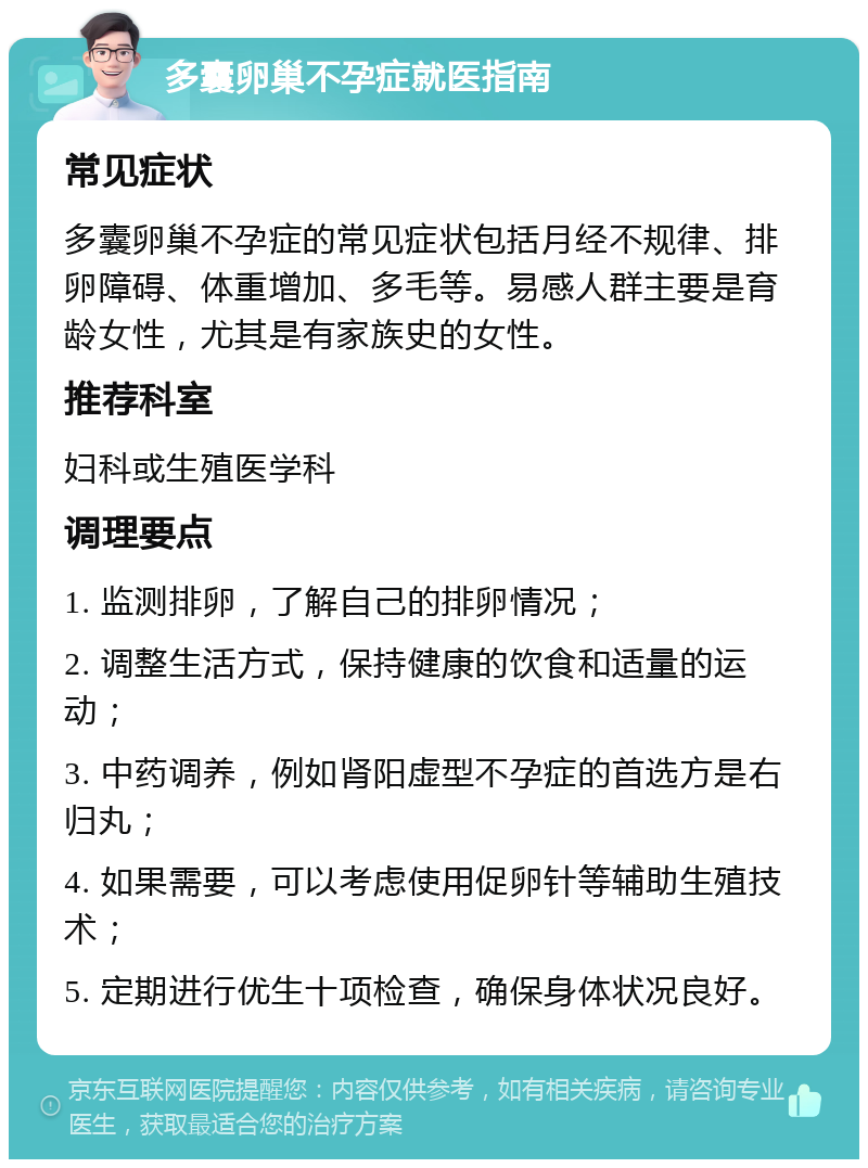 多囊卵巢不孕症就医指南 常见症状 多囊卵巢不孕症的常见症状包括月经不规律、排卵障碍、体重增加、多毛等。易感人群主要是育龄女性，尤其是有家族史的女性。 推荐科室 妇科或生殖医学科 调理要点 1. 监测排卵，了解自己的排卵情况； 2. 调整生活方式，保持健康的饮食和适量的运动； 3. 中药调养，例如肾阳虚型不孕症的首选方是右归丸； 4. 如果需要，可以考虑使用促卵针等辅助生殖技术； 5. 定期进行优生十项检查，确保身体状况良好。