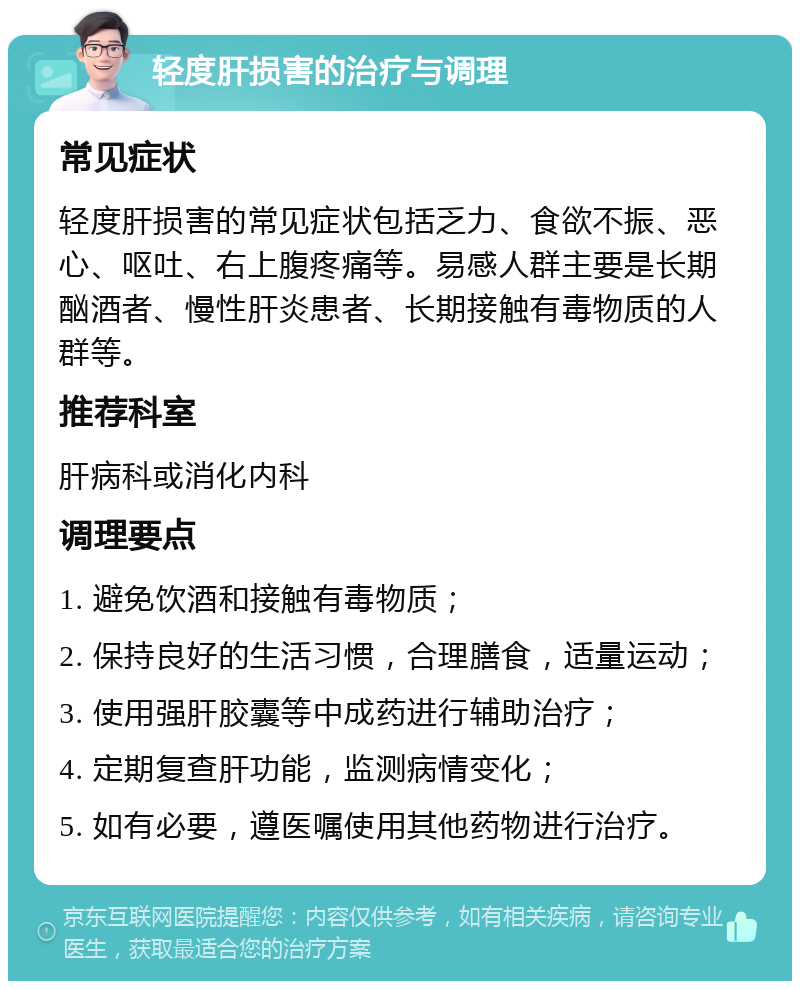 轻度肝损害的治疗与调理 常见症状 轻度肝损害的常见症状包括乏力、食欲不振、恶心、呕吐、右上腹疼痛等。易感人群主要是长期酗酒者、慢性肝炎患者、长期接触有毒物质的人群等。 推荐科室 肝病科或消化内科 调理要点 1. 避免饮酒和接触有毒物质； 2. 保持良好的生活习惯，合理膳食，适量运动； 3. 使用强肝胶囊等中成药进行辅助治疗； 4. 定期复查肝功能，监测病情变化； 5. 如有必要，遵医嘱使用其他药物进行治疗。