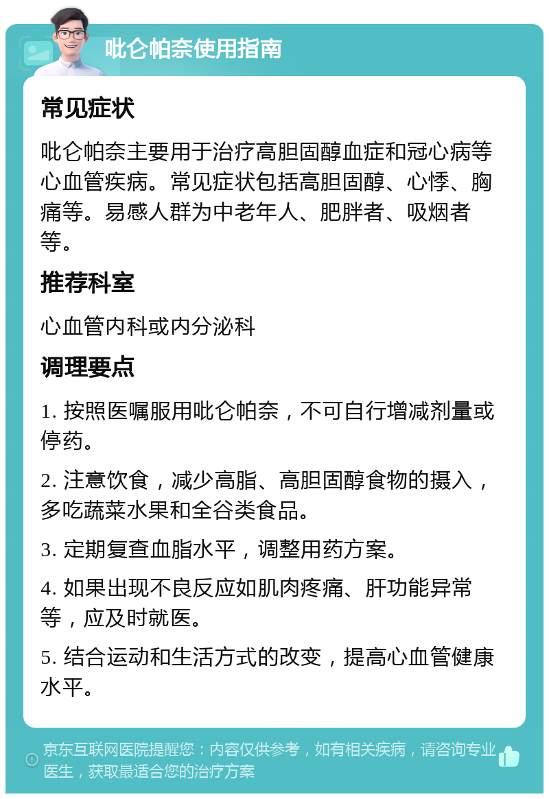 吡仑帕奈使用指南 常见症状 吡仑帕奈主要用于治疗高胆固醇血症和冠心病等心血管疾病。常见症状包括高胆固醇、心悸、胸痛等。易感人群为中老年人、肥胖者、吸烟者等。 推荐科室 心血管内科或内分泌科 调理要点 1. 按照医嘱服用吡仑帕奈，不可自行增减剂量或停药。 2. 注意饮食，减少高脂、高胆固醇食物的摄入，多吃蔬菜水果和全谷类食品。 3. 定期复查血脂水平，调整用药方案。 4. 如果出现不良反应如肌肉疼痛、肝功能异常等，应及时就医。 5. 结合运动和生活方式的改变，提高心血管健康水平。