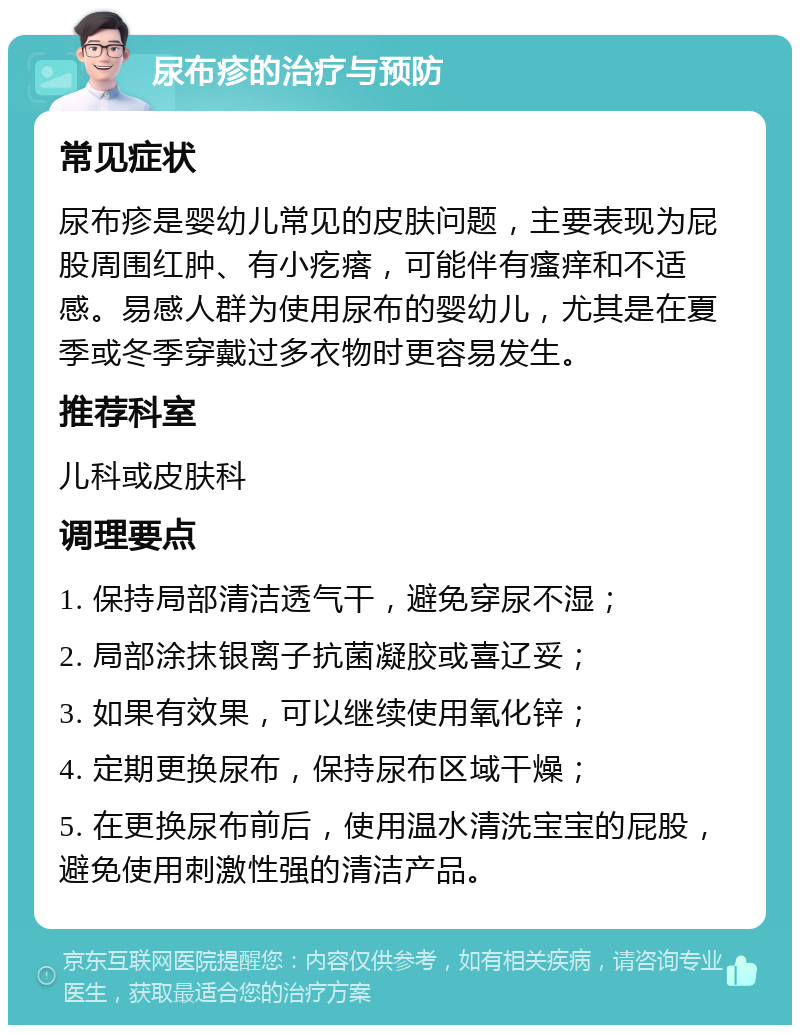 尿布疹的治疗与预防 常见症状 尿布疹是婴幼儿常见的皮肤问题，主要表现为屁股周围红肿、有小疙瘩，可能伴有瘙痒和不适感。易感人群为使用尿布的婴幼儿，尤其是在夏季或冬季穿戴过多衣物时更容易发生。 推荐科室 儿科或皮肤科 调理要点 1. 保持局部清洁透气干，避免穿尿不湿； 2. 局部涂抹银离子抗菌凝胶或喜辽妥； 3. 如果有效果，可以继续使用氧化锌； 4. 定期更换尿布，保持尿布区域干燥； 5. 在更换尿布前后，使用温水清洗宝宝的屁股，避免使用刺激性强的清洁产品。