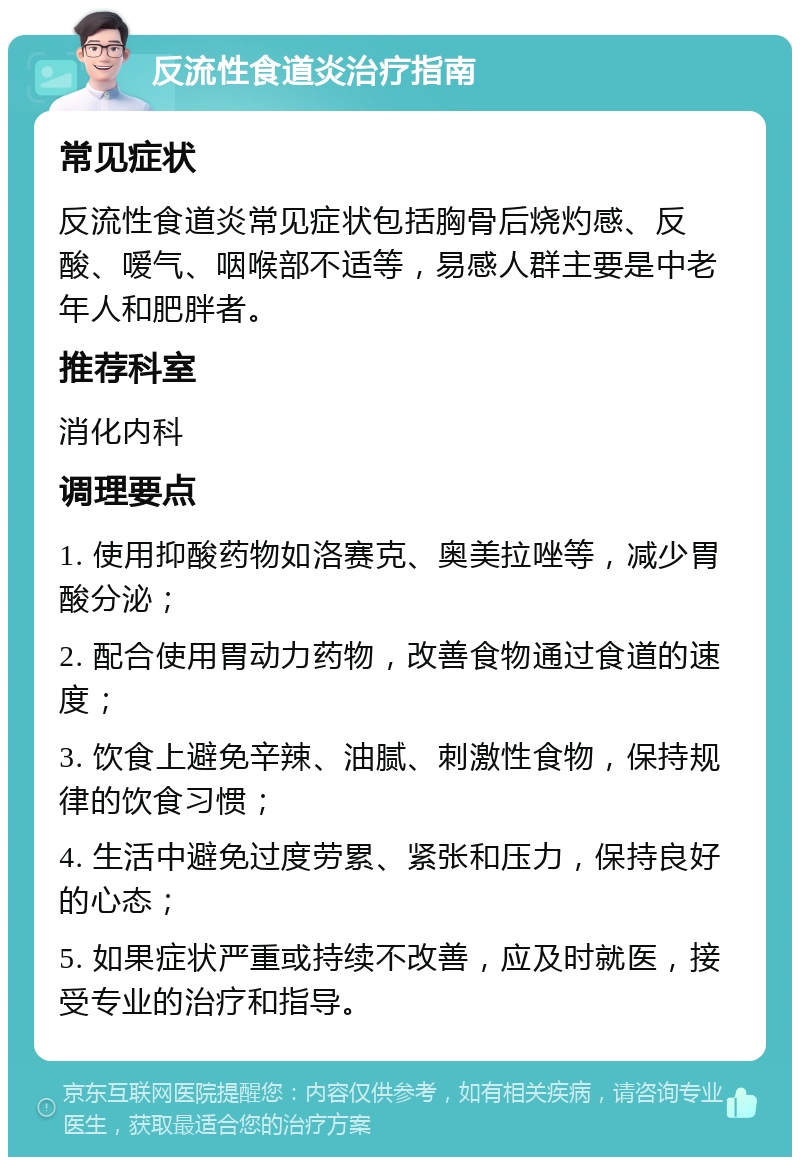 反流性食道炎治疗指南 常见症状 反流性食道炎常见症状包括胸骨后烧灼感、反酸、嗳气、咽喉部不适等，易感人群主要是中老年人和肥胖者。 推荐科室 消化内科 调理要点 1. 使用抑酸药物如洛赛克、奥美拉唑等，减少胃酸分泌； 2. 配合使用胃动力药物，改善食物通过食道的速度； 3. 饮食上避免辛辣、油腻、刺激性食物，保持规律的饮食习惯； 4. 生活中避免过度劳累、紧张和压力，保持良好的心态； 5. 如果症状严重或持续不改善，应及时就医，接受专业的治疗和指导。