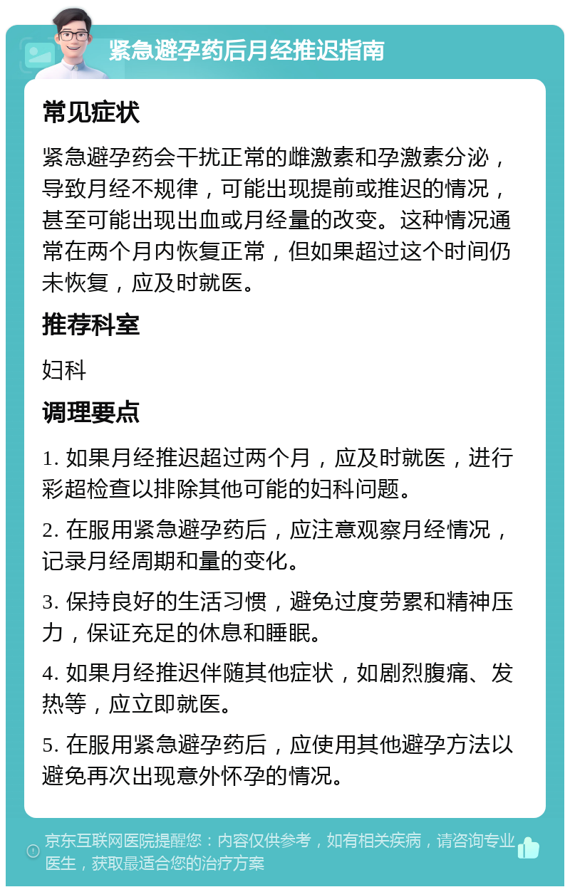 紧急避孕药后月经推迟指南 常见症状 紧急避孕药会干扰正常的雌激素和孕激素分泌，导致月经不规律，可能出现提前或推迟的情况，甚至可能出现出血或月经量的改变。这种情况通常在两个月内恢复正常，但如果超过这个时间仍未恢复，应及时就医。 推荐科室 妇科 调理要点 1. 如果月经推迟超过两个月，应及时就医，进行彩超检查以排除其他可能的妇科问题。 2. 在服用紧急避孕药后，应注意观察月经情况，记录月经周期和量的变化。 3. 保持良好的生活习惯，避免过度劳累和精神压力，保证充足的休息和睡眠。 4. 如果月经推迟伴随其他症状，如剧烈腹痛、发热等，应立即就医。 5. 在服用紧急避孕药后，应使用其他避孕方法以避免再次出现意外怀孕的情况。