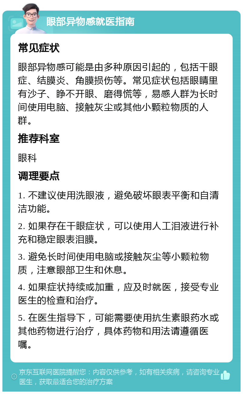 眼部异物感就医指南 常见症状 眼部异物感可能是由多种原因引起的，包括干眼症、结膜炎、角膜损伤等。常见症状包括眼睛里有沙子、睁不开眼、磨得慌等，易感人群为长时间使用电脑、接触灰尘或其他小颗粒物质的人群。 推荐科室 眼科 调理要点 1. 不建议使用洗眼液，避免破坏眼表平衡和自清洁功能。 2. 如果存在干眼症状，可以使用人工泪液进行补充和稳定眼表泪膜。 3. 避免长时间使用电脑或接触灰尘等小颗粒物质，注意眼部卫生和休息。 4. 如果症状持续或加重，应及时就医，接受专业医生的检查和治疗。 5. 在医生指导下，可能需要使用抗生素眼药水或其他药物进行治疗，具体药物和用法请遵循医嘱。