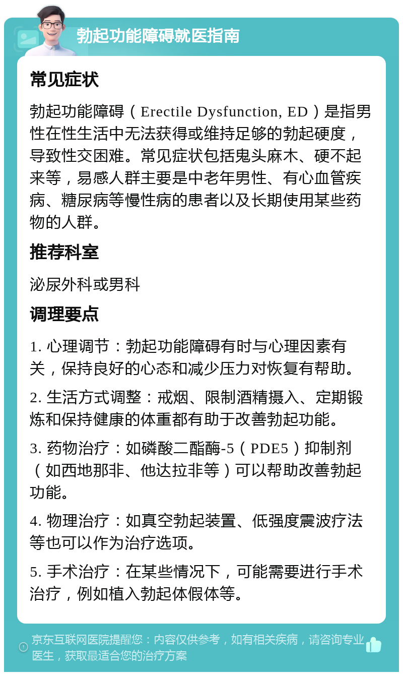 勃起功能障碍就医指南 常见症状 勃起功能障碍（Erectile Dysfunction, ED）是指男性在性生活中无法获得或维持足够的勃起硬度，导致性交困难。常见症状包括鬼头麻木、硬不起来等，易感人群主要是中老年男性、有心血管疾病、糖尿病等慢性病的患者以及长期使用某些药物的人群。 推荐科室 泌尿外科或男科 调理要点 1. 心理调节：勃起功能障碍有时与心理因素有关，保持良好的心态和减少压力对恢复有帮助。 2. 生活方式调整：戒烟、限制酒精摄入、定期锻炼和保持健康的体重都有助于改善勃起功能。 3. 药物治疗：如磷酸二酯酶-5（PDE5）抑制剂（如西地那非、他达拉非等）可以帮助改善勃起功能。 4. 物理治疗：如真空勃起装置、低强度震波疗法等也可以作为治疗选项。 5. 手术治疗：在某些情况下，可能需要进行手术治疗，例如植入勃起体假体等。