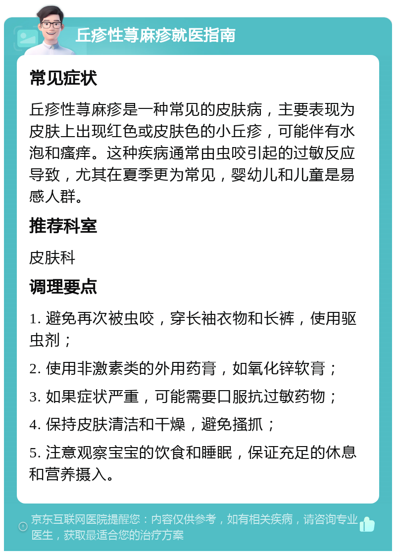 丘疹性荨麻疹就医指南 常见症状 丘疹性荨麻疹是一种常见的皮肤病，主要表现为皮肤上出现红色或皮肤色的小丘疹，可能伴有水泡和瘙痒。这种疾病通常由虫咬引起的过敏反应导致，尤其在夏季更为常见，婴幼儿和儿童是易感人群。 推荐科室 皮肤科 调理要点 1. 避免再次被虫咬，穿长袖衣物和长裤，使用驱虫剂； 2. 使用非激素类的外用药膏，如氧化锌软膏； 3. 如果症状严重，可能需要口服抗过敏药物； 4. 保持皮肤清洁和干燥，避免搔抓； 5. 注意观察宝宝的饮食和睡眠，保证充足的休息和营养摄入。