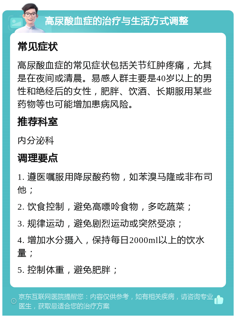 高尿酸血症的治疗与生活方式调整 常见症状 高尿酸血症的常见症状包括关节红肿疼痛，尤其是在夜间或清晨。易感人群主要是40岁以上的男性和绝经后的女性，肥胖、饮酒、长期服用某些药物等也可能增加患病风险。 推荐科室 内分泌科 调理要点 1. 遵医嘱服用降尿酸药物，如苯溴马隆或非布司他； 2. 饮食控制，避免高嘌呤食物，多吃蔬菜； 3. 规律运动，避免剧烈运动或突然受凉； 4. 增加水分摄入，保持每日2000ml以上的饮水量； 5. 控制体重，避免肥胖；