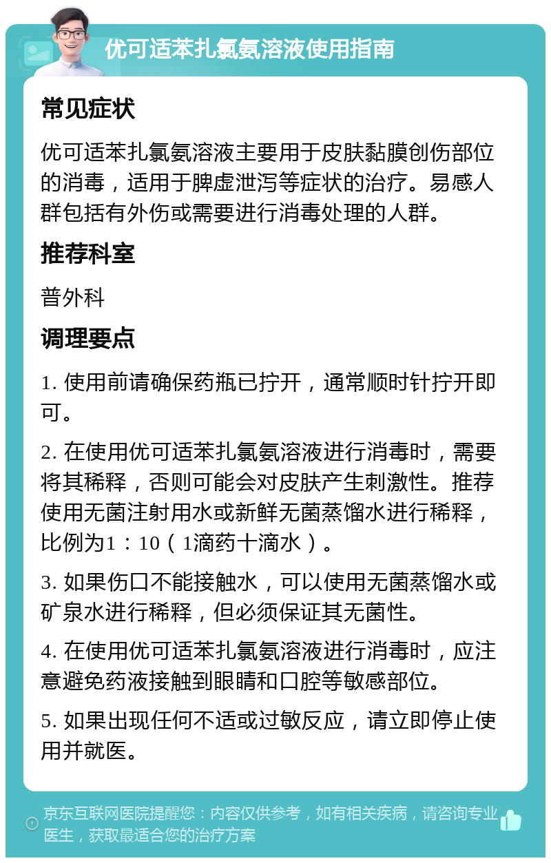 优可适苯扎氯氨溶液使用指南 常见症状 优可适苯扎氯氨溶液主要用于皮肤黏膜创伤部位的消毒，适用于脾虚泄泻等症状的治疗。易感人群包括有外伤或需要进行消毒处理的人群。 推荐科室 普外科 调理要点 1. 使用前请确保药瓶已拧开，通常顺时针拧开即可。 2. 在使用优可适苯扎氯氨溶液进行消毒时，需要将其稀释，否则可能会对皮肤产生刺激性。推荐使用无菌注射用水或新鲜无菌蒸馏水进行稀释，比例为1：10（1滴药十滴水）。 3. 如果伤口不能接触水，可以使用无菌蒸馏水或矿泉水进行稀释，但必须保证其无菌性。 4. 在使用优可适苯扎氯氨溶液进行消毒时，应注意避免药液接触到眼睛和口腔等敏感部位。 5. 如果出现任何不适或过敏反应，请立即停止使用并就医。