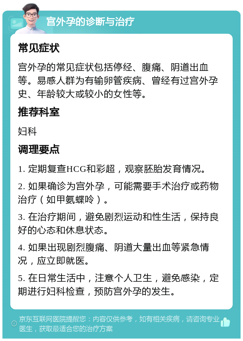 宫外孕的诊断与治疗 常见症状 宫外孕的常见症状包括停经、腹痛、阴道出血等。易感人群为有输卵管疾病、曾经有过宫外孕史、年龄较大或较小的女性等。 推荐科室 妇科 调理要点 1. 定期复查HCG和彩超，观察胚胎发育情况。 2. 如果确诊为宫外孕，可能需要手术治疗或药物治疗（如甲氨蝶呤）。 3. 在治疗期间，避免剧烈运动和性生活，保持良好的心态和休息状态。 4. 如果出现剧烈腹痛、阴道大量出血等紧急情况，应立即就医。 5. 在日常生活中，注意个人卫生，避免感染，定期进行妇科检查，预防宫外孕的发生。