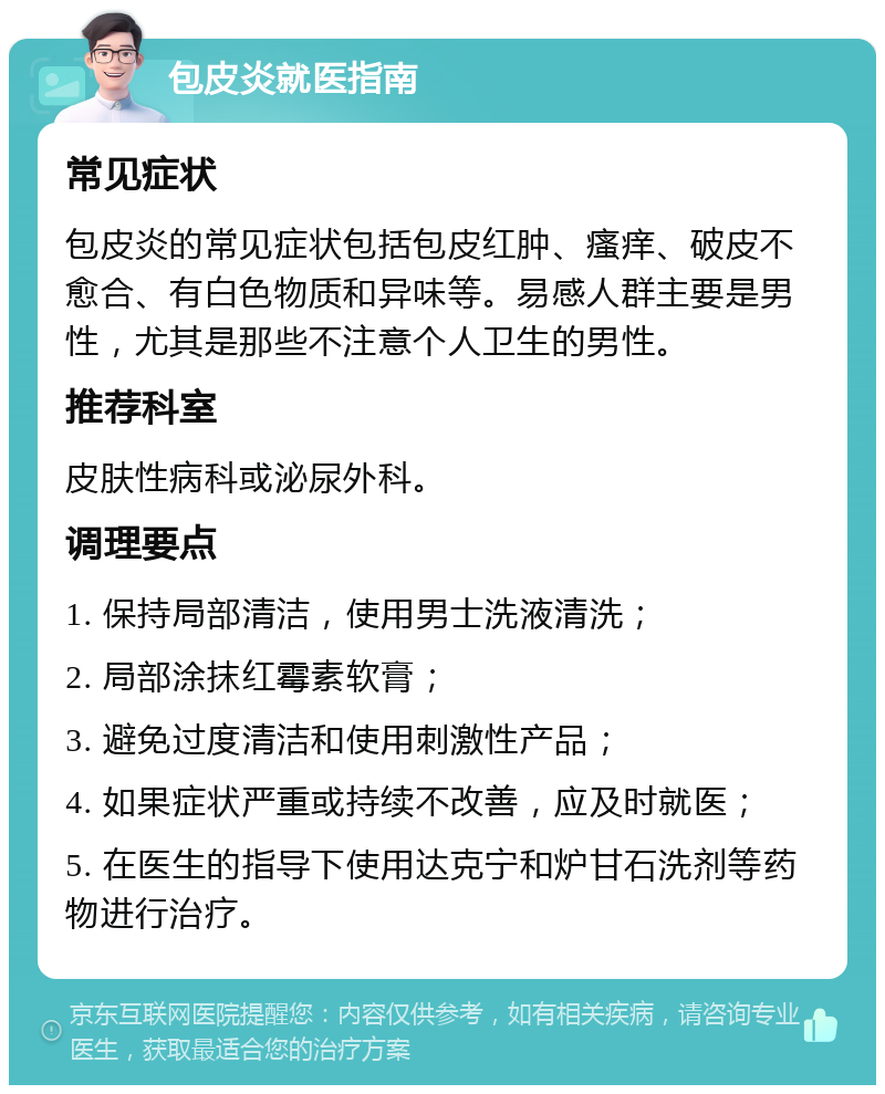 包皮炎就医指南 常见症状 包皮炎的常见症状包括包皮红肿、瘙痒、破皮不愈合、有白色物质和异味等。易感人群主要是男性，尤其是那些不注意个人卫生的男性。 推荐科室 皮肤性病科或泌尿外科。 调理要点 1. 保持局部清洁，使用男士洗液清洗； 2. 局部涂抹红霉素软膏； 3. 避免过度清洁和使用刺激性产品； 4. 如果症状严重或持续不改善，应及时就医； 5. 在医生的指导下使用达克宁和炉甘石洗剂等药物进行治疗。