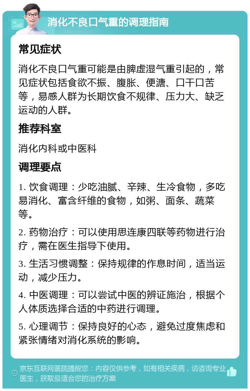 消化不良口气重的调理指南 常见症状 消化不良口气重可能是由脾虚湿气重引起的，常见症状包括食欲不振、腹胀、便溏、口干口苦等，易感人群为长期饮食不规律、压力大、缺乏运动的人群。 推荐科室 消化内科或中医科 调理要点 1. 饮食调理：少吃油腻、辛辣、生冷食物，多吃易消化、富含纤维的食物，如粥、面条、蔬菜等。 2. 药物治疗：可以使用思连康四联等药物进行治疗，需在医生指导下使用。 3. 生活习惯调整：保持规律的作息时间，适当运动，减少压力。 4. 中医调理：可以尝试中医的辨证施治，根据个人体质选择合适的中药进行调理。 5. 心理调节：保持良好的心态，避免过度焦虑和紧张情绪对消化系统的影响。