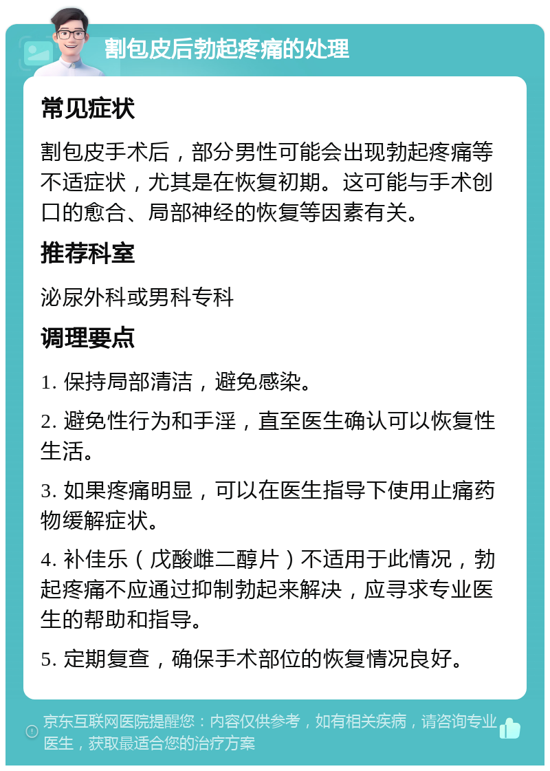 割包皮后勃起疼痛的处理 常见症状 割包皮手术后，部分男性可能会出现勃起疼痛等不适症状，尤其是在恢复初期。这可能与手术创口的愈合、局部神经的恢复等因素有关。 推荐科室 泌尿外科或男科专科 调理要点 1. 保持局部清洁，避免感染。 2. 避免性行为和手淫，直至医生确认可以恢复性生活。 3. 如果疼痛明显，可以在医生指导下使用止痛药物缓解症状。 4. 补佳乐（戊酸雌二醇片）不适用于此情况，勃起疼痛不应通过抑制勃起来解决，应寻求专业医生的帮助和指导。 5. 定期复查，确保手术部位的恢复情况良好。