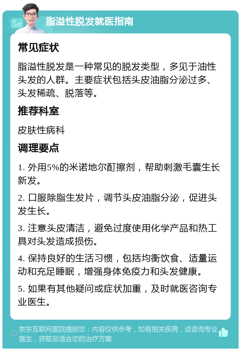 脂溢性脱发就医指南 常见症状 脂溢性脱发是一种常见的脱发类型，多见于油性头发的人群。主要症状包括头皮油脂分泌过多、头发稀疏、脱落等。 推荐科室 皮肤性病科 调理要点 1. 外用5%的米诺地尔酊擦剂，帮助刺激毛囊生长新发。 2. 口服除脂生发片，调节头皮油脂分泌，促进头发生长。 3. 注意头皮清洁，避免过度使用化学产品和热工具对头发造成损伤。 4. 保持良好的生活习惯，包括均衡饮食、适量运动和充足睡眠，增强身体免疫力和头发健康。 5. 如果有其他疑问或症状加重，及时就医咨询专业医生。