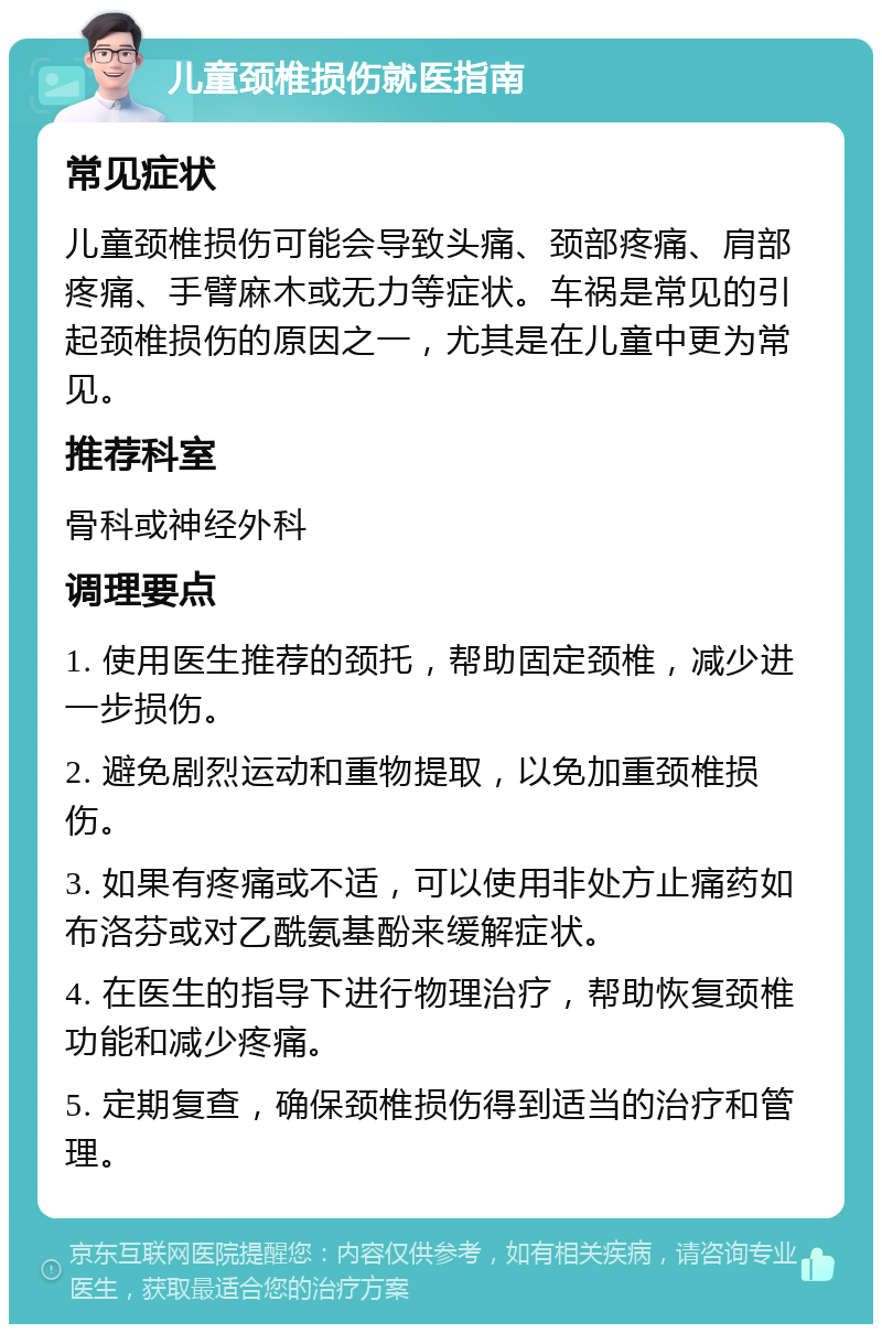 儿童颈椎损伤就医指南 常见症状 儿童颈椎损伤可能会导致头痛、颈部疼痛、肩部疼痛、手臂麻木或无力等症状。车祸是常见的引起颈椎损伤的原因之一，尤其是在儿童中更为常见。 推荐科室 骨科或神经外科 调理要点 1. 使用医生推荐的颈托，帮助固定颈椎，减少进一步损伤。 2. 避免剧烈运动和重物提取，以免加重颈椎损伤。 3. 如果有疼痛或不适，可以使用非处方止痛药如布洛芬或对乙酰氨基酚来缓解症状。 4. 在医生的指导下进行物理治疗，帮助恢复颈椎功能和减少疼痛。 5. 定期复查，确保颈椎损伤得到适当的治疗和管理。