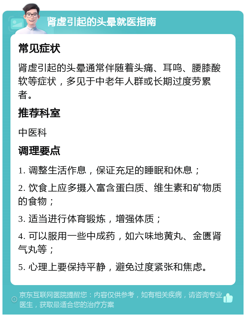 肾虚引起的头晕就医指南 常见症状 肾虚引起的头晕通常伴随着头痛、耳鸣、腰膝酸软等症状，多见于中老年人群或长期过度劳累者。 推荐科室 中医科 调理要点 1. 调整生活作息，保证充足的睡眠和休息； 2. 饮食上应多摄入富含蛋白质、维生素和矿物质的食物； 3. 适当进行体育锻炼，增强体质； 4. 可以服用一些中成药，如六味地黄丸、金匮肾气丸等； 5. 心理上要保持平静，避免过度紧张和焦虑。