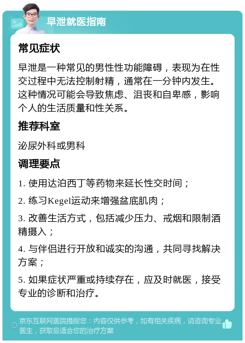 早泄就医指南 常见症状 早泄是一种常见的男性性功能障碍，表现为在性交过程中无法控制射精，通常在一分钟内发生。这种情况可能会导致焦虑、沮丧和自卑感，影响个人的生活质量和性关系。 推荐科室 泌尿外科或男科 调理要点 1. 使用达泊西丁等药物来延长性交时间； 2. 练习Kegel运动来增强盆底肌肉； 3. 改善生活方式，包括减少压力、戒烟和限制酒精摄入； 4. 与伴侣进行开放和诚实的沟通，共同寻找解决方案； 5. 如果症状严重或持续存在，应及时就医，接受专业的诊断和治疗。