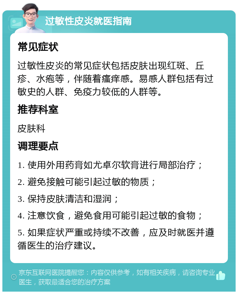 过敏性皮炎就医指南 常见症状 过敏性皮炎的常见症状包括皮肤出现红斑、丘疹、水疱等，伴随着瘙痒感。易感人群包括有过敏史的人群、免疫力较低的人群等。 推荐科室 皮肤科 调理要点 1. 使用外用药膏如尤卓尔软膏进行局部治疗； 2. 避免接触可能引起过敏的物质； 3. 保持皮肤清洁和湿润； 4. 注意饮食，避免食用可能引起过敏的食物； 5. 如果症状严重或持续不改善，应及时就医并遵循医生的治疗建议。