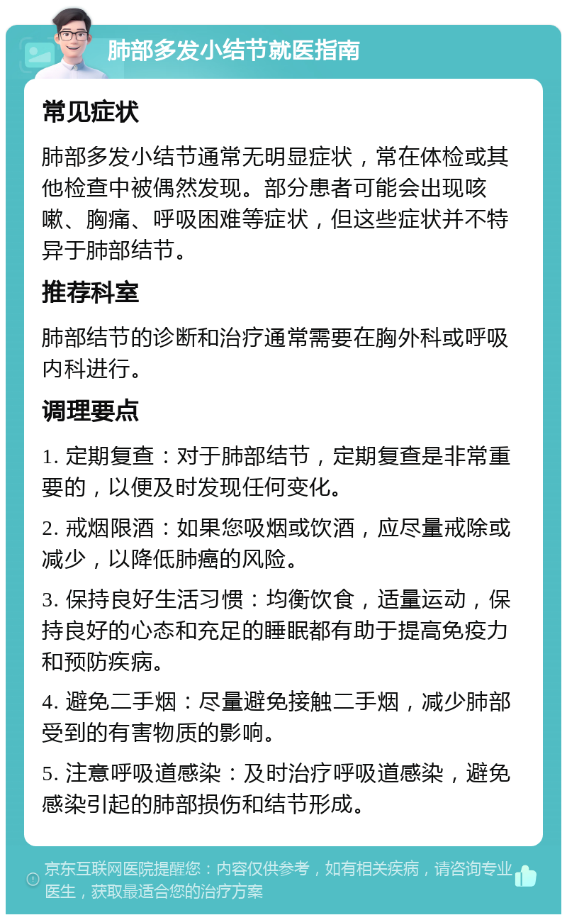 肺部多发小结节就医指南 常见症状 肺部多发小结节通常无明显症状，常在体检或其他检查中被偶然发现。部分患者可能会出现咳嗽、胸痛、呼吸困难等症状，但这些症状并不特异于肺部结节。 推荐科室 肺部结节的诊断和治疗通常需要在胸外科或呼吸内科进行。 调理要点 1. 定期复查：对于肺部结节，定期复查是非常重要的，以便及时发现任何变化。 2. 戒烟限酒：如果您吸烟或饮酒，应尽量戒除或减少，以降低肺癌的风险。 3. 保持良好生活习惯：均衡饮食，适量运动，保持良好的心态和充足的睡眠都有助于提高免疫力和预防疾病。 4. 避免二手烟：尽量避免接触二手烟，减少肺部受到的有害物质的影响。 5. 注意呼吸道感染：及时治疗呼吸道感染，避免感染引起的肺部损伤和结节形成。