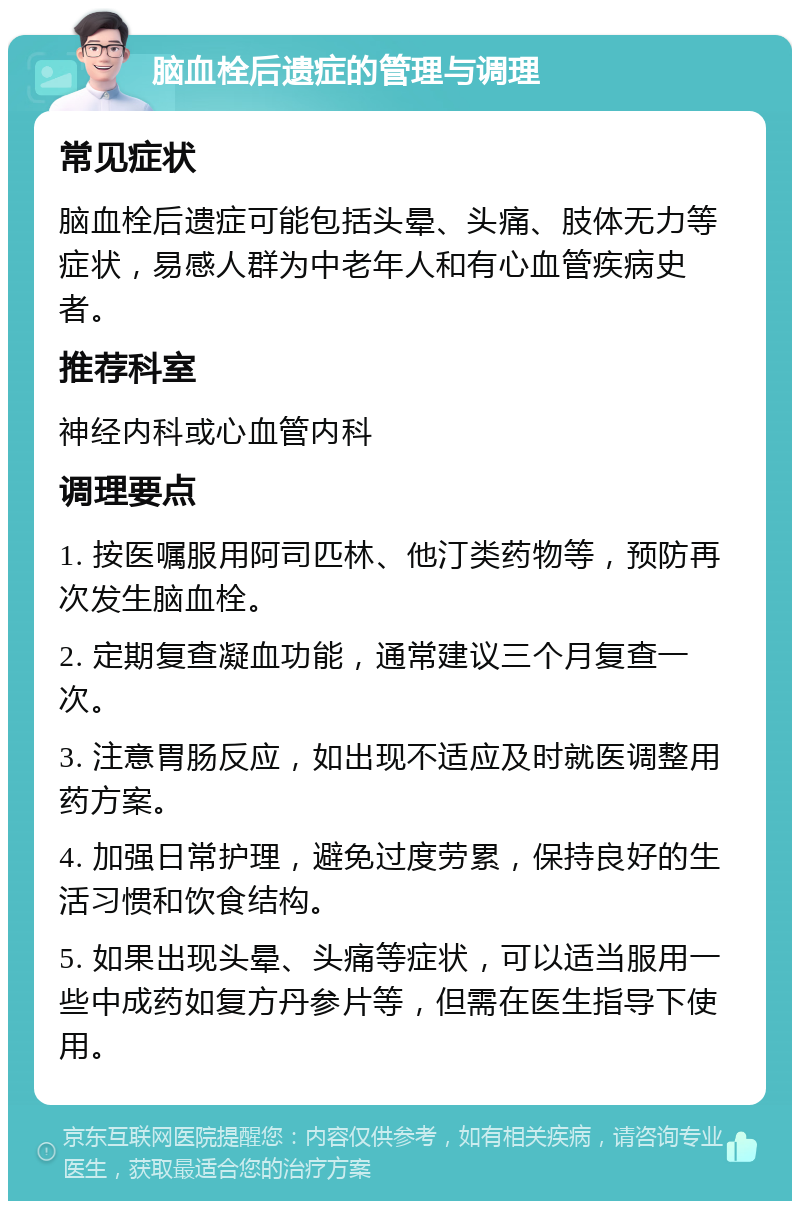 脑血栓后遗症的管理与调理 常见症状 脑血栓后遗症可能包括头晕、头痛、肢体无力等症状，易感人群为中老年人和有心血管疾病史者。 推荐科室 神经内科或心血管内科 调理要点 1. 按医嘱服用阿司匹林、他汀类药物等，预防再次发生脑血栓。 2. 定期复查凝血功能，通常建议三个月复查一次。 3. 注意胃肠反应，如出现不适应及时就医调整用药方案。 4. 加强日常护理，避免过度劳累，保持良好的生活习惯和饮食结构。 5. 如果出现头晕、头痛等症状，可以适当服用一些中成药如复方丹参片等，但需在医生指导下使用。