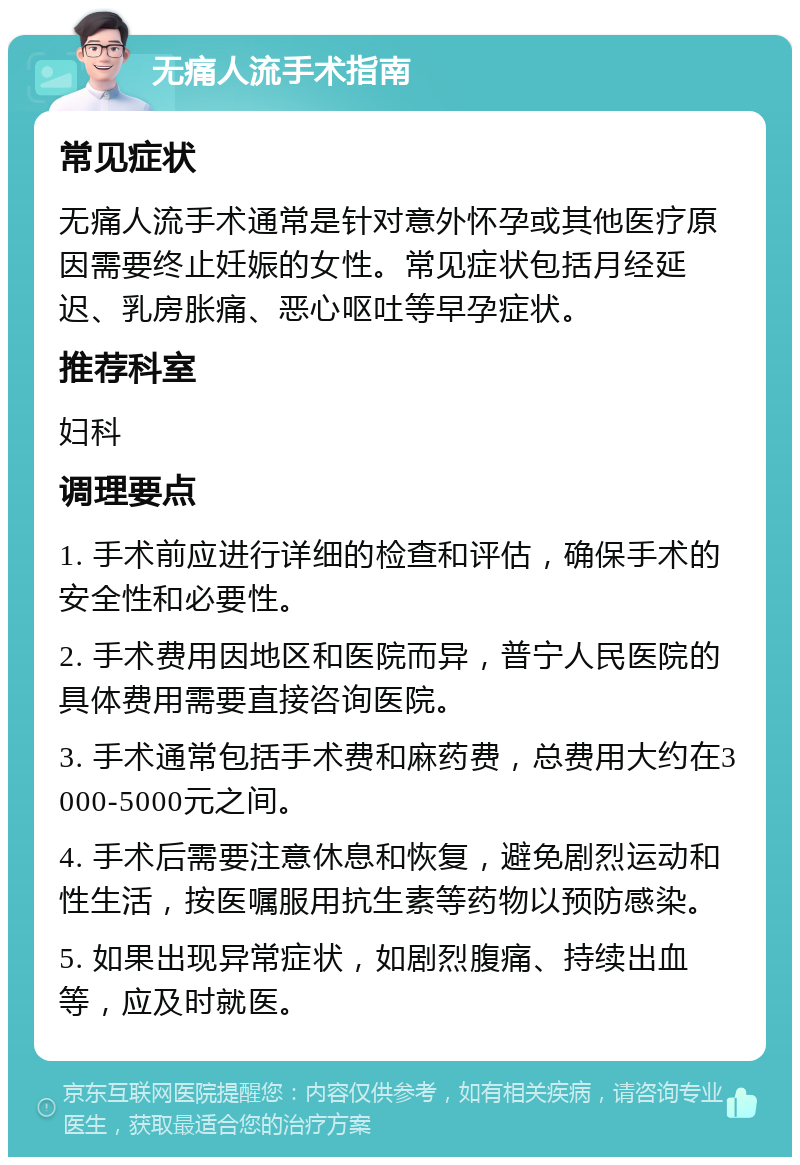 无痛人流手术指南 常见症状 无痛人流手术通常是针对意外怀孕或其他医疗原因需要终止妊娠的女性。常见症状包括月经延迟、乳房胀痛、恶心呕吐等早孕症状。 推荐科室 妇科 调理要点 1. 手术前应进行详细的检查和评估，确保手术的安全性和必要性。 2. 手术费用因地区和医院而异，普宁人民医院的具体费用需要直接咨询医院。 3. 手术通常包括手术费和麻药费，总费用大约在3000-5000元之间。 4. 手术后需要注意休息和恢复，避免剧烈运动和性生活，按医嘱服用抗生素等药物以预防感染。 5. 如果出现异常症状，如剧烈腹痛、持续出血等，应及时就医。