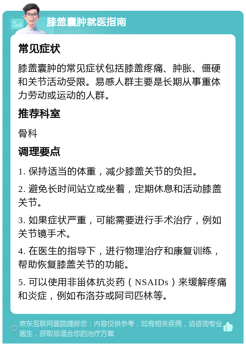 膝盖囊肿就医指南 常见症状 膝盖囊肿的常见症状包括膝盖疼痛、肿胀、僵硬和关节活动受限。易感人群主要是长期从事重体力劳动或运动的人群。 推荐科室 骨科 调理要点 1. 保持适当的体重，减少膝盖关节的负担。 2. 避免长时间站立或坐着，定期休息和活动膝盖关节。 3. 如果症状严重，可能需要进行手术治疗，例如关节镜手术。 4. 在医生的指导下，进行物理治疗和康复训练，帮助恢复膝盖关节的功能。 5. 可以使用非甾体抗炎药（NSAIDs）来缓解疼痛和炎症，例如布洛芬或阿司匹林等。