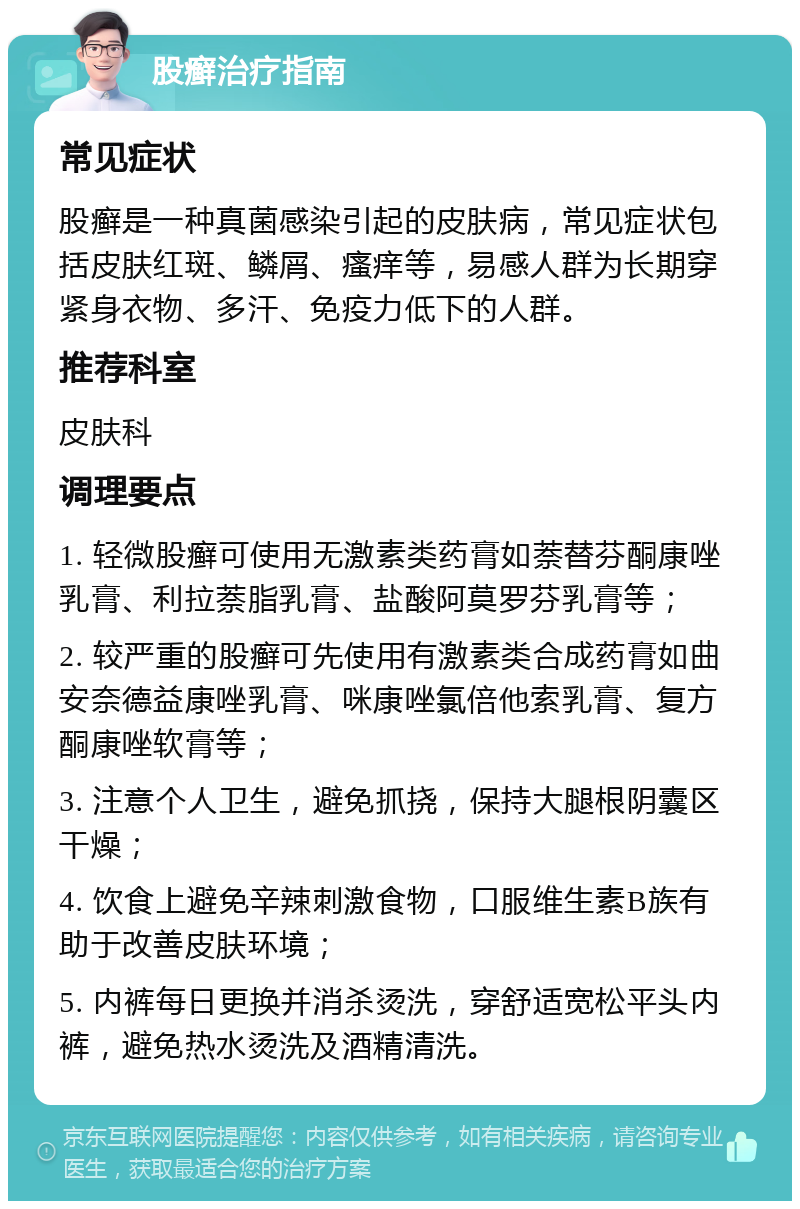 股癣治疗指南 常见症状 股癣是一种真菌感染引起的皮肤病，常见症状包括皮肤红斑、鳞屑、瘙痒等，易感人群为长期穿紧身衣物、多汗、免疫力低下的人群。 推荐科室 皮肤科 调理要点 1. 轻微股癣可使用无激素类药膏如萘替芬酮康唑乳膏、利拉萘脂乳膏、盐酸阿莫罗芬乳膏等； 2. 较严重的股癣可先使用有激素类合成药膏如曲安奈德益康唑乳膏、咪康唑氯倍他索乳膏、复方酮康唑软膏等； 3. 注意个人卫生，避免抓挠，保持大腿根阴囊区干燥； 4. 饮食上避免辛辣刺激食物，口服维生素B族有助于改善皮肤环境； 5. 内裤每日更换并消杀烫洗，穿舒适宽松平头内裤，避免热水烫洗及酒精清洗。