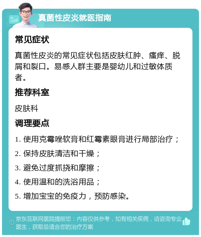 真菌性皮炎就医指南 常见症状 真菌性皮炎的常见症状包括皮肤红肿、瘙痒、脱屑和裂口。易感人群主要是婴幼儿和过敏体质者。 推荐科室 皮肤科 调理要点 1. 使用克霉唑软膏和红霉素眼膏进行局部治疗； 2. 保持皮肤清洁和干燥； 3. 避免过度抓挠和摩擦； 4. 使用温和的洗浴用品； 5. 增加宝宝的免疫力，预防感染。