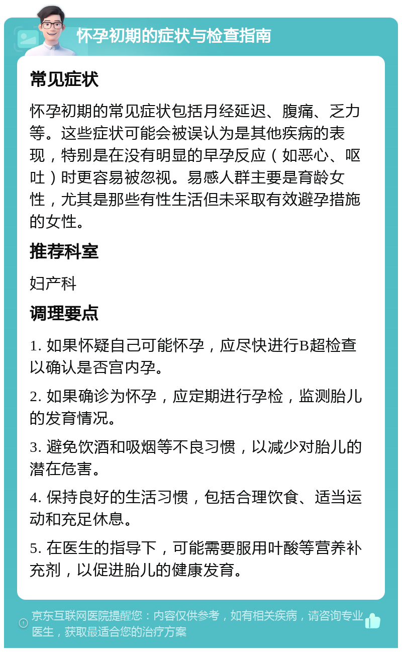 怀孕初期的症状与检查指南 常见症状 怀孕初期的常见症状包括月经延迟、腹痛、乏力等。这些症状可能会被误认为是其他疾病的表现，特别是在没有明显的早孕反应（如恶心、呕吐）时更容易被忽视。易感人群主要是育龄女性，尤其是那些有性生活但未采取有效避孕措施的女性。 推荐科室 妇产科 调理要点 1. 如果怀疑自己可能怀孕，应尽快进行B超检查以确认是否宫内孕。 2. 如果确诊为怀孕，应定期进行孕检，监测胎儿的发育情况。 3. 避免饮酒和吸烟等不良习惯，以减少对胎儿的潜在危害。 4. 保持良好的生活习惯，包括合理饮食、适当运动和充足休息。 5. 在医生的指导下，可能需要服用叶酸等营养补充剂，以促进胎儿的健康发育。