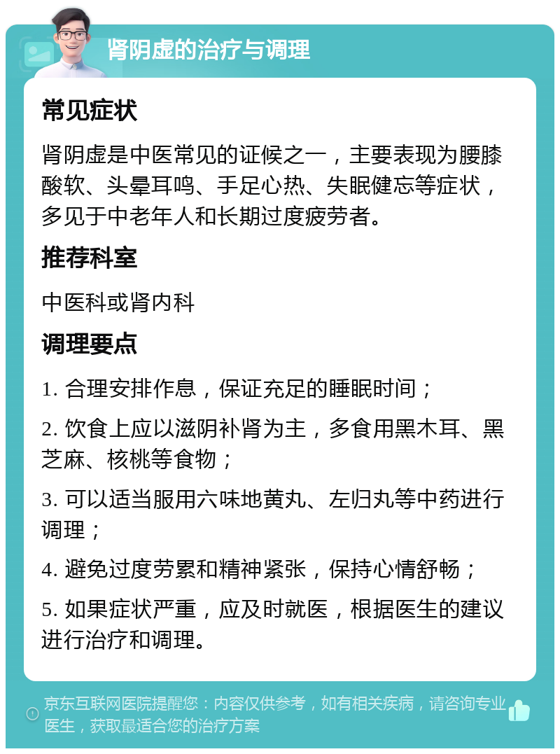 肾阴虚的治疗与调理 常见症状 肾阴虚是中医常见的证候之一，主要表现为腰膝酸软、头晕耳鸣、手足心热、失眠健忘等症状，多见于中老年人和长期过度疲劳者。 推荐科室 中医科或肾内科 调理要点 1. 合理安排作息，保证充足的睡眠时间； 2. 饮食上应以滋阴补肾为主，多食用黑木耳、黑芝麻、核桃等食物； 3. 可以适当服用六味地黄丸、左归丸等中药进行调理； 4. 避免过度劳累和精神紧张，保持心情舒畅； 5. 如果症状严重，应及时就医，根据医生的建议进行治疗和调理。